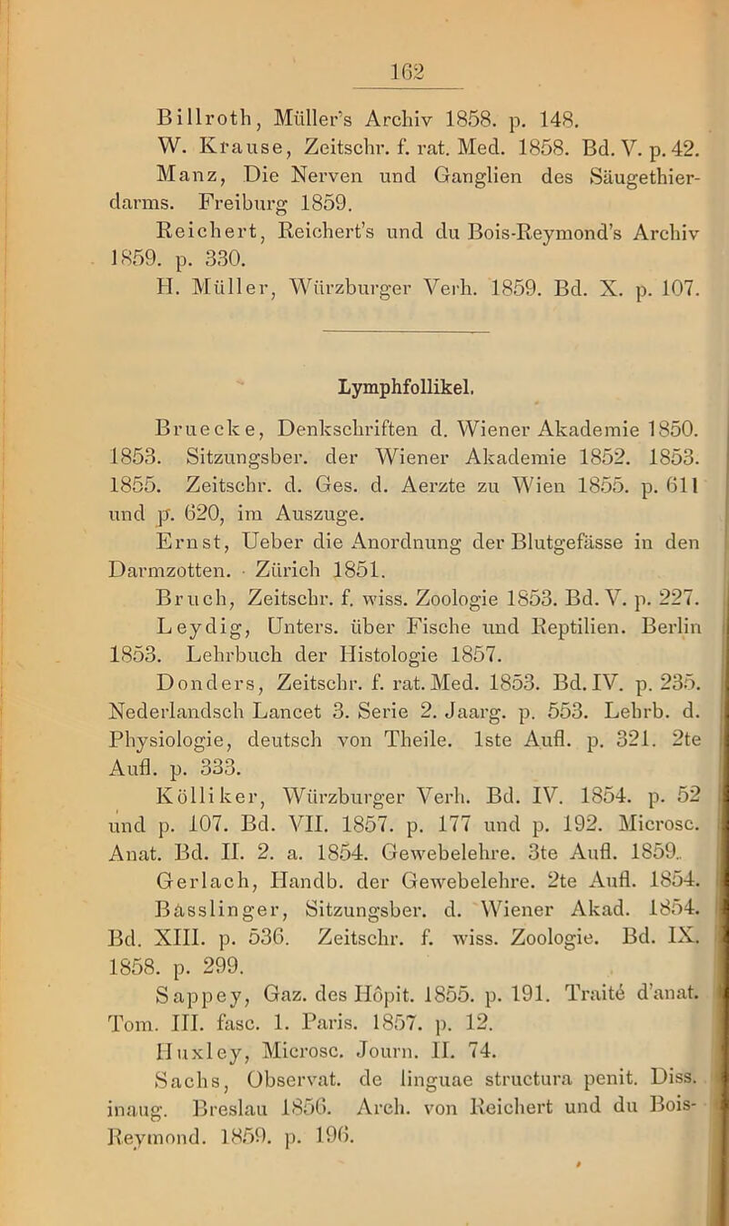 Billroth, Müller’s Archiv 1858. p. 148. W. Krause, Zeitschr. f. rat. Med. 1858. Bd. V. p. 42. Mauz, Die Nerven und Ganglien des Säugethier- darms. Preiburg 1859. Reichert, Reichert’s und du Bois-Reymond’s Archiv 1859. p. 330. H. Müller, Würzburger Verh. 1859. Bd. X. p. 107. Lymphfollikel. Bruecke, Denkschriften d. Wiener Akademie 1850. 1853. Sitzungsber. der Wiener Akademie 1852. 1853. 1855. Zeitschr. d. Ges. d. Aerzte zu Wien 1855. p. 611 und p. 620, im Auszuge. Ernst, lieber die Anordnung der Blutgefässe in den Dai’mzotten. • Zürich 1851. Bruch, Zeitschr. f. wiss. Zoologie 1853. Bd. V. p. 227. Leydig, Unters, über Fische und Reptilien. Berlin 1853. Lehrbuch der Histologie 1857. Donders, Zeitschr. f. rat. Med. 1853. Bd. IV. p. 235. Nederlandsch Lancet 3. Serie 2. Jaarg. p. 553. Lehrb. d. Physiologie, deutsch von Theile. Iste Aufl. p. 321. 2te Aufl. p. 333. Kolli ker, Würzburger Verh. Bd. IV. 1854. p. 52 und p. 107. Bd. VII. 1857. p. 177 und p. 192. Microsc. Anat. Bd. II. 2. a. 1854. Gewebelehre. 3te Aufl. 1859.. Gerlach, Ilandb. der Gewebelehre. 2te Aufl. 1854. Bässlinger, Sitzungsber. d. Wiener Akad. 1854. Bd. XIII. p. 536. Zeitschr. f. wiss. Zoologie. Bd. IX. 1858. p. 299. Sappey, Gaz. des Ilöpit. 1855. p. 191. Traite d’anat. Tom. III. fase. 1. Paris. 1857. p. 12. lluxley, Microsc. Journ. II. 74. Sachs, übservat. de linguae structura penit. Diss. inaug. Breslau 1856. Arch. von Reicheid und du Bois- Reymnnd. 1859. j). 196.