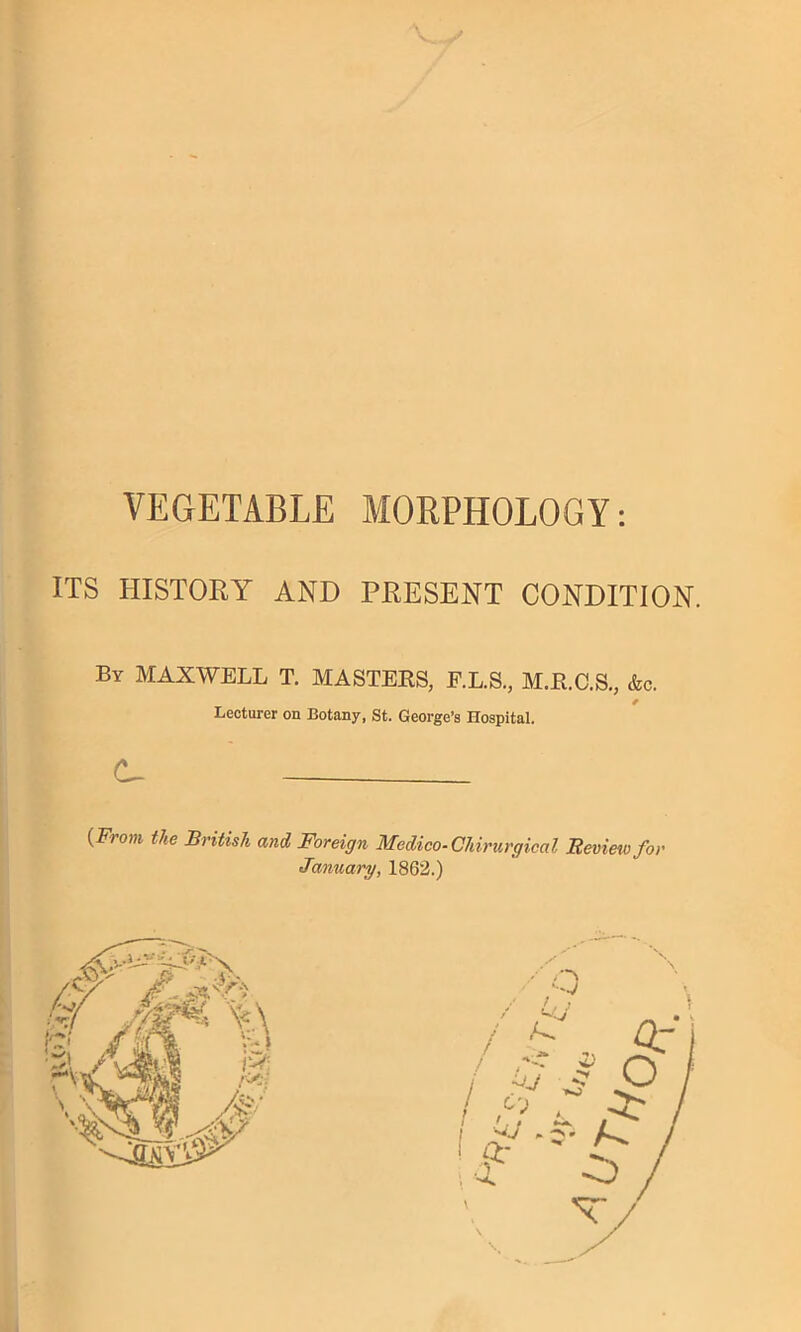 VEGETABLE MORPHOLOGY: ITS HISTOEY AND PRESENT CONDITION. By maxwell T. MASTERS, E.L.S., M.R.C.S., &c. Lecturer on Botany, St. George’s Hospital. C- {From the British and Foreign Medico-Chirurgical Review for January, 1862.)