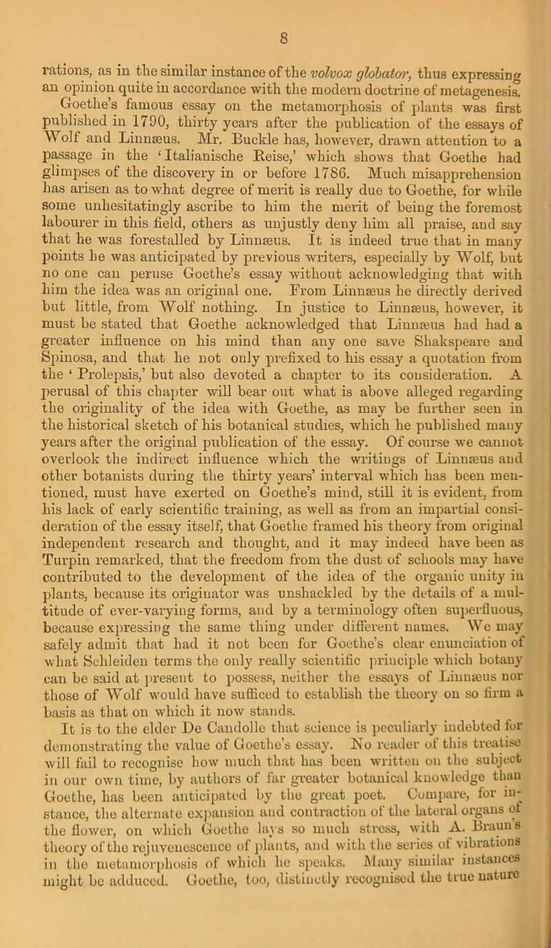 rations, as in the similar instance of the volvox glohatc/r, thtis expressing an opinion quite in accordance with the modern doctrine of metagenesis, Goethe’s famous essay on the metamoi’phosis of plants was first published in 1790, thirty years after the publication of the essays of Wolf and Linnajus. Mr. Buckle has, however, drawn attention to a passage in the ‘ Italianische Reise,’ which shows that Goethe had glimpses of the discovery in or before 1786. Much misapprehension has arisen as to what degree of merit is really due to Goethe, for while some unhesitatingly ascribe to him the merit of being the foremo.st labourer in this field, others as unjustly deny him all praise, and say that he was forestalled by Linnaeus. It is indeed true that in many points he was anticipated by previous writers, especially by Wolf, but no one can peruse Goethe’s essay without acknowledging that with him the idea was an original one. From Linnaeus he directly derived but little, from Wolf nothing. In justice to Linnaeus, however, it must be .stated that Goethe acknowledged that Linnaeus had had a greater influence on his mind than any one save Shakspeare and Spinosa, and that he not only pi'efixed to his essay a quotation from the ‘ Prolepsis,’ but also devoted a chapter to its consideration. A perusal of this chaj)ter will bear out what is above alleged regarding the originality of the idea with Goethe, as may be further seen in the historical sketch of his botanical studies, which he published many yeai’S after the original publication of the essay. Of course we cannot overlook the indirect influence w'hich the writings of Linnaeus and other botanists during the thirty years’ interval which has been men- tioned, must have exerted on Goethe’s mind, stiU it is evident, from his lack of early scientific training, as well as from an impartial consi- deration of the essay itself, that Goethe framed his theory from original independent research and thought, and it may indeed have been as Turpin remarked, that the freedom from the dust of schools may have contributed to the development of the idea of the organic unity in plants, because its originator was unshackled by the details of a mul- titude of ever-varying forms, and by a terminology often superfluous, because expressing the same thing under different names. We may safely admit that had it not been for Goethe’s clear eutinciation of what Schleiden terms the only really scientific jn-inciple which botany can be said at present to possess, neither the essays of Linnasus nor those of Wolf would have sufliced to establish the theory on so firm a basis as that on which it now stand.s. It is to the elder De Candolle that science is peculiarly indebted for demonstrating the value of Goethe’s essay. No reader of this treatise will fail to recognise how much that has been written on the subject in our own time, by authors of far greater botanical knowledge than Goethe, has been anticipated by the great poet. Compare, for in- stance, the alternate exjiansion and contraction of the lateral organs of the flower, on which Goethe lays so much stress, with A. Brauns theory of the rejuvenescence of jilants, and with the series of vibrations in the metamorphosis of which he speaks. Many similar instances might be adduced. Goethe, too, distinctly recognised the true nature