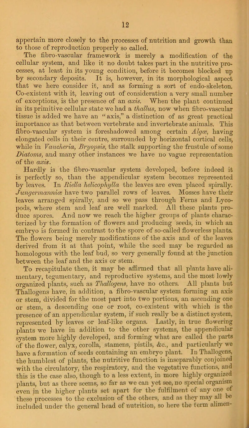 appertain more closely to the processes of nutrition and growth than to those of reproduction properly so called. The fibro-vascular framework is merely a modification of the cellular system, and like it no doubt takes part in the nutritive pro- cesses, at least in its young condition, before it becomes blocked up by secondary deposits. It is, however, in its morphological aspect that we here consider it, and as forming a sort of endo-skeleton. Co-existent with it, leaving out of consideration a very small number of exceptions, is the presence of an aocis. When the plant continued in its primitive cellular state we had a thallus, now when fibro-vascular tissue is added we have an “ axis,” a distinction of as great practical importance as that between vertebrate and invertebrate animals. This fibro-vascular system is foreshadowed among certain Algce, having elongated cells in their centre, sun’ounded by horizontal cortical cells, while in Vaucheria, Bryopsis, the stalk supporting the frustule of some Diatoms, and many other instances we have no vague representation of the aods. Hardly is the fibro-vascular system developed, before indeed it is perfectly so, than the appendicular system becomes represented by leaves. In RieUa lielicophylla the leaves are even placed spirally. Jungermannice have two parallel rows of leaves. Mosses have theii’ leaves arranged spirally, and so we pass through Feims and Lyco- pods, where stem and leaf are well marked. All these plants pi’o- duce spores. And now we reach the higher groups of plants charac- terized by the formation of fiowers and producing seeds, in which an embryo is formed in contrast to the spore of so-called fiowerless plants. The flowers being merely modifications of the axis and of the leaves derived from it at that point, while the seed may be regarded as homologous with the leaf bud, so very genex'ally found at the junction between the leaf and the axis or stem. To recapitulate then, it may be affirmed that all plants have ali- mentaiy, tegumentaiy, and reproductive systems, and the most lowly organized plants, such as Thallogefns, have no others. All plants but Thallogens have, in addition, a fibro-vascular system forming an axis or stem, divided for the most part into two portions, an ascending one or stem, a descending one or root, co-existent with which is the presence of an appendicular system, if such really be a distinct system, represented by leaves or leaf-like organs. Lastly, in true flowering plants we have in addition to the other systems, the appendicular system more highly developed, and forming what are called the parts of the flower, calyx, corolla, stamens, pistils, &c., and particularly we have a formation of seeds containing an embryo plant. In Thallogens, the humblest of plants, the nutritive function is inseparably conjoined with the circulatory, the respiratory, and the vegetative functions, and this is the case also, though to a less extent, in more liigbly organized plants, but as there seems, so far as we can yet see, no special organism even in the higher plants set apart for the fulfilment of any one of these processes to the exclusion of the others, and as they may all be included under the general head of nutrition, so here the term alimen-