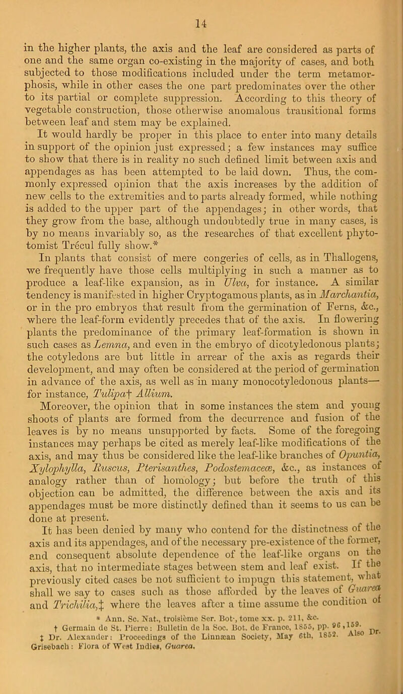 in tlie higher plants, the axis and the leaf are considered as parts of one and the same organ co-existing in the majority of cases, and both subjected to those modifications included under the term metamor- phosis, while in other cases the one part predominates over the other to its pai’tial or complete suppression. According to this theory of vegetable construction, those otherwise anomalous trausitioual forms between leaf and stem may be explained. It would hardly be proper in this place to enter into many details in support of the opinion just expressed; a few instances may suffice to show that there is in reality no such defined limit between axis and apjoendages as has been attempted to be laid down. Thus, the com- monly expressed opinion that the axis increases by the addition of new cells to the extremities and to parts already formed, while nothing is added to the upper part of the appendages; in other words, that they grow from the base, although undoubtedly true in many cases, is by no means invariably so, as the researches of that excellent phyto- tomist Trecul fully show.* In plants that consist of mere congeries of cells, as in Thallogens, we frequently have those cells multqDlying in such a manner as to produce a leaf-like expansion, as in Ulva, for instance. A similar tendency is manifested in higher Cryptogamous plants, as in Marchantia, or in the pro embryos that result from the germination of Ferns, &c., where the leaf-form evidently precedes that of the axis. In flowei’ing plants the predominance of the primaiy leaf-formation is shown in such cases as Lemna, and even in the embryo of dicotyledonous plants; the cotyledons are but little in arrear of the axis as regards their development, and may often be considered at the period of germination in advance of the axis, as well as in many monocotyledonous plants— for instance, Tulipa'\ Allium. Moreover, the opinion that in some instances the stem and young shoots of plants are formed from the decurrence and fusion of the leaves is by no means unsupported by facts. Some of the foregoing instances may perhaps be cited as merely leaf-like modifications of the axis, and may thus be considered like the leaf-like branches of Opuntia, Xylophylla, liuscus, Fterisanthes, Podostemacece, &c., as instances of analogy rather than of homology; but before the truth of this objection can be admitted, the difference between the axis and its appendages must be more distinctly defined than it seems to us can be done at present. It has been denied by many who contend for the distinctness of the axis and its appendages, and of the necessary pre-existence of the former, and consequent absolute dependence of the leaf-like organs on the axis, that no intermediate stages between stem and leaf exist. If the previously cited cases be not sufficient to impugn this statement, what shall we say to cases such as those aftbrded by the leaves of Gmrea and Tricldlia,X where the leaves after a time assume the coudition o * Ann. Sc. Nat., troisiume Ser. Dot-, tome xx. p. 211, &c. t Germain do St. I’icrre: JluIIetin de la Soc. Hot. de France, 1855, pp- 9® pr t Dr. Alexander: I’rocccdings of tho Liunxan Society, May 6tli, 1852. Also Grisebach : Flora of West Indies, Guarea.