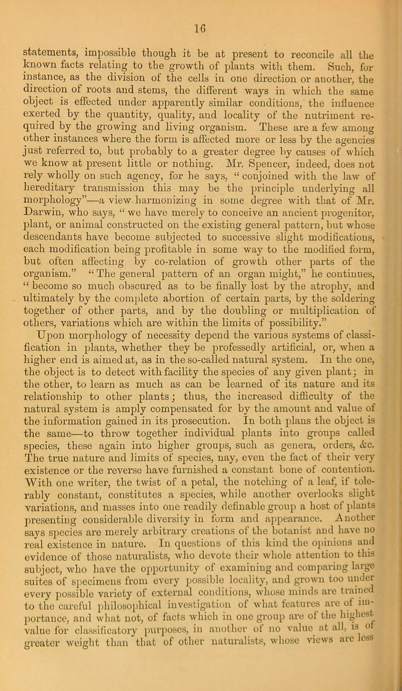 statements, impossible though it be at present to reconcile all the known facts relating to the growth of plants witli them. Such, for instance, as the division of the cells iu one direction or another, the direction of roots and stems, the different ways in which the same object is effected under apparently similar conditions, the influence exerted by the quantity, quality, and locality of the nutriment re- quired by the growing and living organism. These are a few among other instances where the form is afiected more or less by the agencies just referred to, but probably to a greater degree by causes of which we know at present little or nothing. Mr. Spencer, indeed, does not rely wholly on such agency, for he says, “ conjoined with the law of hereditary transmission this may be the ijrinciple underlying all morphology”—a view harmonizing in some degree with that of Mr. Darwin, who says, “ we have merely to conceive an ancient progenitoi-, iflant, or animal constructed on the existing general pattern, but whose descendants have become subjected to successive slight modiflcations, each modification being profitable in some way to the modified form, but often afiecting by co-relation of growth other parts of the organism,” “ The general pattern of an organ might,” he continues, “ become so much obscured as to be finally lost by the atrophy, and ultimately by the complete abortion of certain parts, by the soldei’ing together of other parts, and by the doubling or multiplication of others, variations which are within the limits of possibility,” IJpon morphology of necessity depend the various systems of classi- fication in plants, whether they be professedly artificial, or, when a higher end is aimed at, as in the so-called natural system. In the one, the object is to detect with facility the species of any given plant; in the other, to learn as much as can be learned of its nature and its relationship to other plants; thus, the increased difliculty of the natural system is amply compensated for by the amount and value of the information gained in its prosecution. In both plans the object is the same—to throw together individual plants into gi-oups called species, these again into higher groups, such as genera, orders, &c. The true nature and limits of species, nay, even the fact of their very existence or the I’everse have furnished a constant bone of contention. With one writer’, the twist of a petal, the notching of a leaf, if tole- rably constant, constitutes a species, while another overlooks slight variations, and masses into one readily definable group a host of plauts presenting considerable diversity in form and ajipearance. Auother says species are merely arbitrary creations of the botanist and have no real existence in nature. In questions of this kind the oi)inions and evidence of those naturalists, who devote their whole attention to this subject, who have the opportunity of examining and comparing large suites of specimens from every jjossible locality, and grown too undei every possible variety of exterual conditions, whose minds are trained to the careful philosophical investigation of what features are of im- portance, and what not, of facts ^yhich iu one group are of the highest value for classificatory purposes, in another of no value at all, is o greater weight than that of other naturalists, whose views aic css