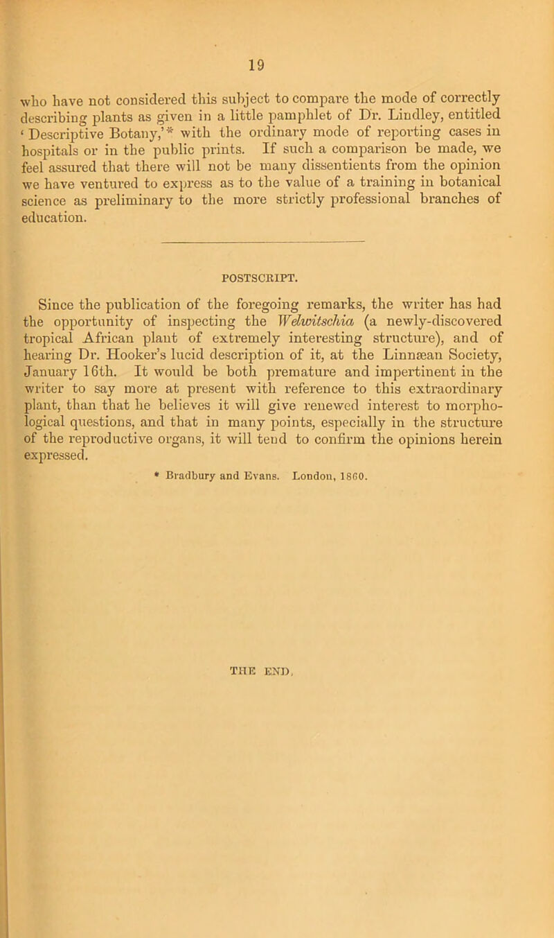 who have not considered this subject to compare the mode of correctly describing plants as given in a little pamphlet of Dr. Lindley, entitled ‘Descriptive Botany,’* with the ordinary mode of reporting cases in hospitals or in the public prints. If such a comparison be made, we feel assured that there will not be many dissentients from the opinion we have ventured to express as to the value of a training in botanical science as preliminary to the more strictly professional branches of education. POSTSCRIPT. Since the publication of the foi’egoing remarks, the writer has had the opportunity of inspecting the Wdwitscliia (a newly-discovered tropical African plant of extremely interesting structime), and of hearing Dr. Hooker’s lucid description of it, at the Linnsean Society, January 16th. It would be both premature and impertinent in the writer to say more at present with reference to this extraordinary plant, than that he believes it will give renewed interest to morpho- logical questions, and that in many 2ioints, especially in the structm’e of the re^jroductive organs, it will tend to confirm the o^iinions herein expressed. * Bradbury and Evans. London, 18G0. THE ENU,