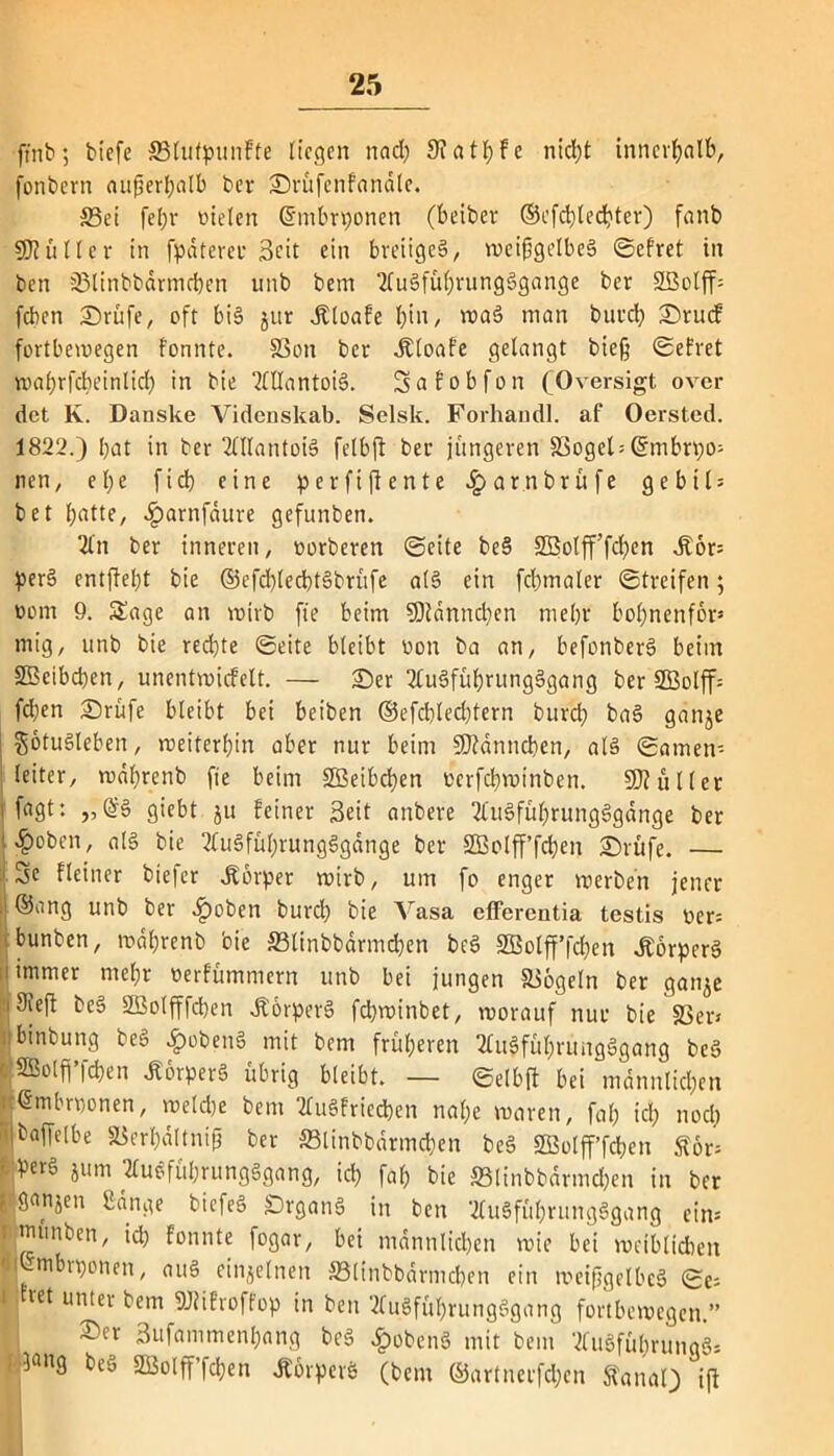 ftnb; biefe 33lufpunfte liegen nad) 9? a t J> F e ntcl;t innerhalb, fonbern aufjert^alb ber ©rüfcnfandle. 35ei [eljv vielen Ghnbrponen (beiber ®cfcblechter) fanb SHüller in fpdtereu 0cit ein breiige!, weingelbes ©efret in ben SMinbbdrmcben unb betn 2fuSfü$i?ungSgange ber SBolff» [eben ©rüfe, oft bis jur Äloafe l)in, waS man bureb ©ruef fortbewegen fonnte. SSon ber Jtloafe gelangt bie§ ©efret waljrfdieinlid) in bie OTantoiS. Safobfon (Oversigt over det K. Danske Videnskab. Selsk. Forhandl. af Oersted. 1822.) bat in ber 2WantoiS felbji ber jüngeren S3ogel- ©mbrpo» nett, e I; e ficb eine perfiffente ^»arnbrüfe g e b i l = bet batte, £arnfdure gefunben. 2l'n ber inneren, vorberen ©eite beS SBolfffcben ,£6r= perS entfiebt bie ©efcblecbtSbrüfe a(S ein fcbmaler ©treifen; Dom 9. Sage an wirb fie beim SDfdnncben mehr bobnenfbr* mig, unb bie rechte ©eite bleibt von ba an, befonberS beim SBcibcben, unentwicfelt. — ©er 2CuSführungSgang ber 2Bolff= fd}en ©rüfe bleibt bei beiben ®efd)led)tern bureb baS ganje $otuSleben, weiterbin aber nur beim üDidnncben, als ©amen- leiter, wdbrenb fie beim SBeibcben verfebwinben. SJiüller i fagt: „@S giebt ju feiner Seit anbere 2(uSfübrungSgdnge ber l$oben, als bie TfuSfübrungSgdnge ber SBolfffcben ©rufe. — 3e Heiner biefer Körper wirb, um fo enger werben jener lj ®an3 unb ber #oben burd) bie Vasa efferentia testis ver= bunben, wdbrenb bie 33linbbdrmd)en beS SBolfffcben ÄorperS [immer mehr verfümmern unb bei jungen Siegeln ber ganje 'i9ieff beS SBolfffcben JtörperS fdjwinbet, worauf nur bie SS er» binbung beS ^)obenS mit bem früheren TUtSfübrungSgang beS f SSolff’fc^en Körpers übrig bleibt. — ©elbj! bei männlichen ^mbrponen, weldje bem 2TuSfricd)en nahe waren, fab ich noch ibaffelbe SSerbdltnif ber ffilinbbdrmdjen beS SBolfffcben £6r= Per§ iumi ÄuSfübrungSgang, ich fab bie »linbbdrmchen in ber f, öanjen Bange biefeS DrganS in ben 2(uSfübrungSgang ein» munben, ich fonnte fogar, bei männlichen wie bei weiblichen I mbrponen, auS einzelnen SSlinbbdrmcben ein weifjgelbeS ©e= i jtret unter bem SRifroffop in ben tfuSfübrungSgang fortbewegen.” ©er Sufa ni men bang beS £obcnS mit bem 2fuSfubruna§» i^ang beo SBolfffcben ÄörperS (bem ®artnerfd;en Sfanal) ift