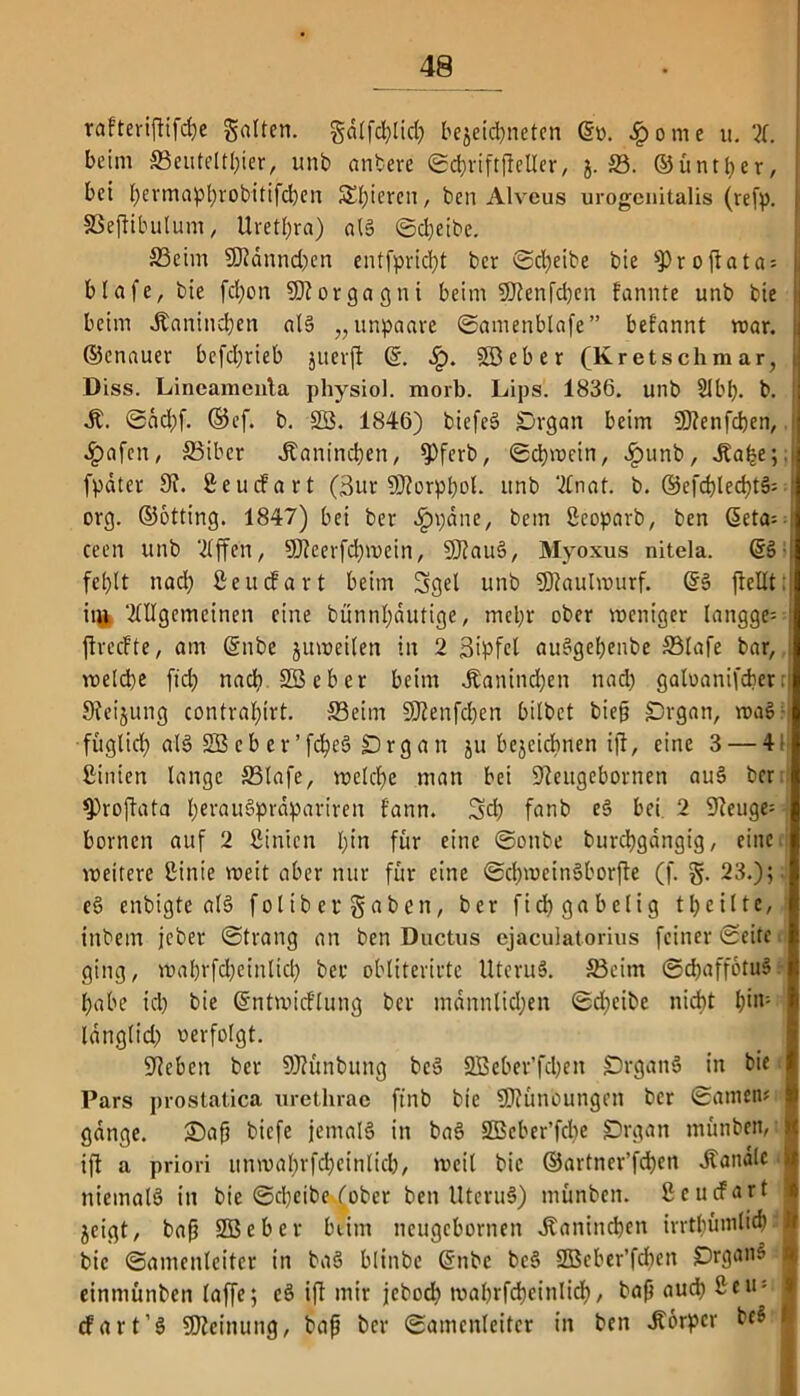 rafteripifche gatten, gdlfchlid) bejeic^neten ©o. .£>ome u. X beim S3euteltl)ier, unb anbere Schriftfteller, j. 23. ©üntper, bet t>ermapt>robitifcben Spieren, ben Alveus urogenitales (refp. SSejltbulum, Urethra) atg Sdjeibe. S3eim 9Jidnnd)en entfprid;t ber Scheibe bie sProftata = blafe, bie fd)on Morgagni beim SJtenfcben farmte unb bie beim Kaninchen als „unpaare Samenblafe” befannt mar. ©enauer befdjrieb juerft ©. SB eher (Kr et sch mar, Diss. Lineameuta physiol. morb. Lips. 1836. unb Slbl). b. M. Sdd)f. ©cf. b. SB. 1846) biefeS £>rgan beim SDienfcben, $afen, SSiber Jtaninchen, §)ferb, Schwein, £unb, .Ea^e;. fpdter 9f. Beucfart (3ur Süorppol. unb Anat. b. ©efchlechtS- org. ©otting. 1847) bei ber .Ippane, bem Bcoparb, ben ©eta= ceen unb Stffen, SJleerfchmein, SDlauS, Myoxus nitela. ©3- fe^lt nad; Bettcfart beim Sgel unb SJtaulwurf. ©3 fteUt; it$ ‘Allgemeinen eine bünntydutige, mehr ober weniger langge? jtreefte, am ©nbe juweilen in 2 ßipfet au3gebenbe ffilafe bar, welche ftd) nach SB eher beim .Kaninchen nad) galoanifcber; SJfeijung contraf)irt. ffieim SDienfdjen bilbet bieg SDrgan, waS? füglicl) al3 SB cb e v’fc^eä jDrga n ju bejeidbnen ijt, eine 3 — 4 Birnen lange S3lafe, welche man bei Sleugebornen au3 ber $)ropata l)erau3prdpariren f'ann. Sd) fanb e3 bei 2 Sleuge- bornen auf 2 Binicn t;in für eine Sonbe burchgangig, eine weitere Binie weit aber nur für eine SchweinSborfte (f. §. 23.);. e3 enbigte al3 foltb er gaben, ber fidf> gabelig t heilte,! inbetn jeber Strang an ben Ductus ejaculatorius feiner ©eite ging, wabrfcheinltch ber obliterirtc Uteru3. S3eitn Sd)affotu3 habe ich bie ©ntwicflung ber männlichen Sdjeibe nicht h>|1: Idnglid) oerfolgt. Sieben ber SJiünbung be3 SBeber’fchen Drgan3 in bie Pars prostatica urethrae ftnb bie SDiünoungen ber Santen? gange. £)ap biefe jemals in ba3 SBeber’fcbe £)rgan rnünben, ijt a priori unmahrfdjeinlicb, weil bie ©artner’fchen handle niemals in bie Scheibe fober ben UteruS) rnünben. ßcucfart jeigt, bap SBeber beim neugebornen .Kaninchen irrtbünilid) bie Samenleiter in ba3 blinbe ©nbe beS SBeber’fdten £>rgan3 einmünben laffe; cS ift mir jeboch tvabrfcheinlich, bap auch ßeu; cfart’3 SSJieinung, bap ber Samenleiter in ben «Körper be3