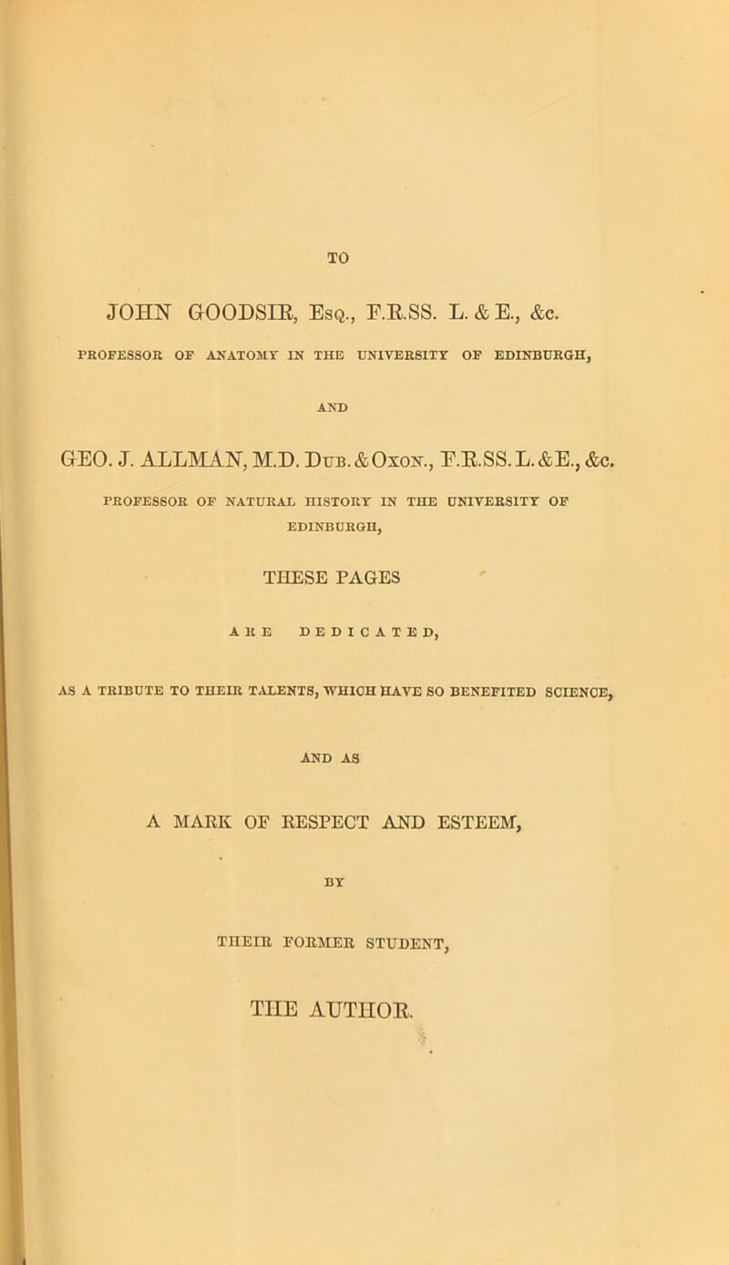 TO JOHN GrOODSIR, Esq., F.R.SS. L.&E., &c. PROFESSOR OP ANATOMY IN THE UNIVERSITY OE EDINBURGH, AND GEO. J. ALLMAN, M.D. Dub.&Oxon., E.R.SS.L.&E., &c. PROFESSOR OF NATURAL HISTORY IN THE UNIVERSITY OF EDINBURGH, THESE PAGES ARE DEDICATED, AS A TRIBUTE TO THEIR TALENTS, WHICH HAVE SO BENEFITED SCIENCE, AND AS A MARK OF RESPECT AND ESTEEM, BY THEIR FORMER STUDENT, TIIE AUTHOR. l