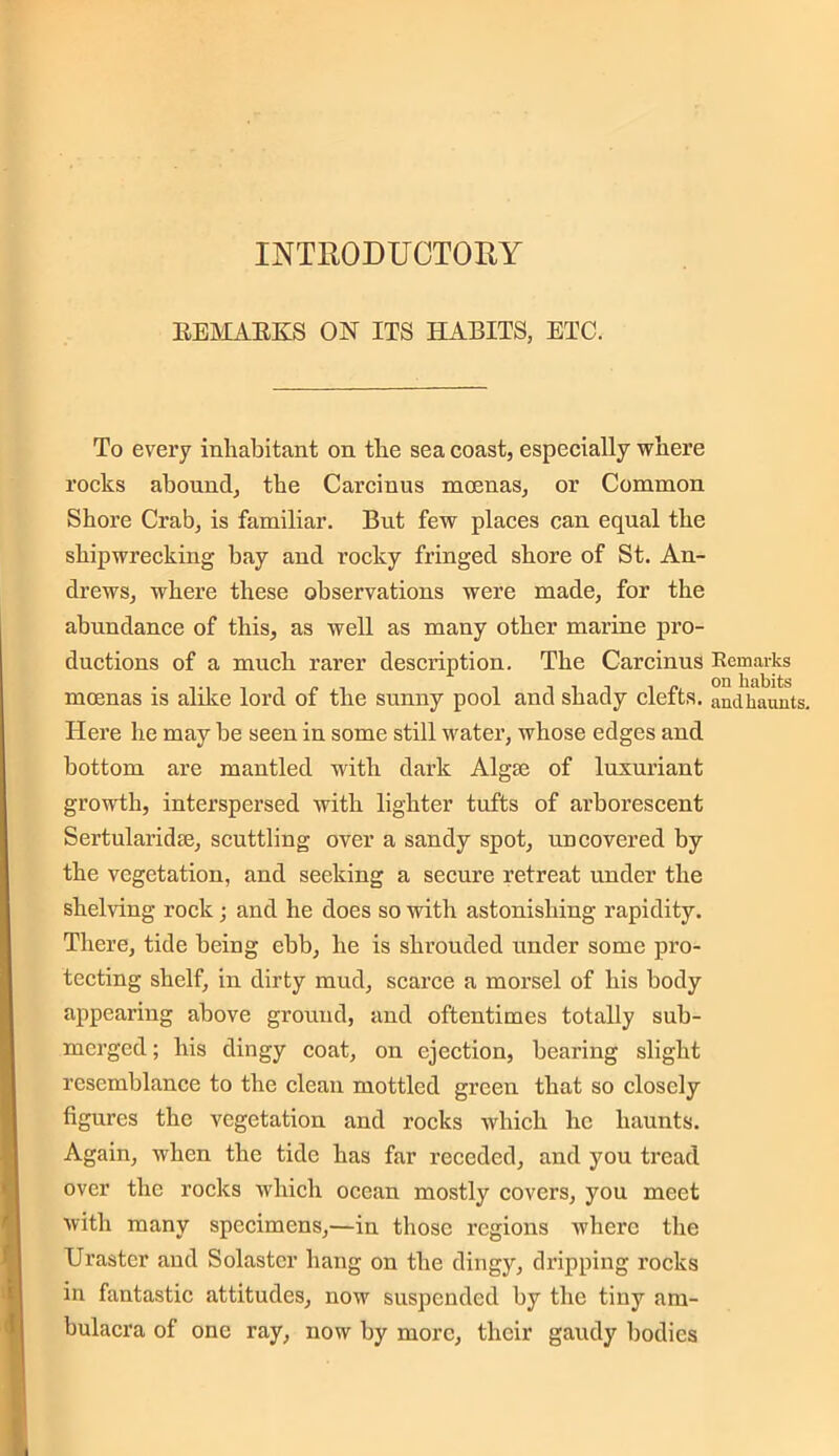 INTRODUCTORY REMARKS ON ITS HABITS, ETC. To every inhabitant on the sea coast, especially where rocks abound, the Carcinus moenas, or Common Shore Crab, is familiar. But few places can equal the shipwrecking hay and rocky fringed shore of St. An- drews, where these observations were made, for the abundance of this, as well as many other marine pro- ductions of a much rarer description. The Carcinus Remarks moenas is alike lord of the sunny pool and shady clefts, andhaunts. Here he may be seen in some still water, whose edges and bottom are mantled with dark Algos of luxuriant growth, interspersed with lighter tufts of arborescent Sertularidse, scuttling over a sandy spot, uncovered by the vegetation, and seeking a secure retreat under the shelving rock ; and he does so with astonishing rapidity. There, tide being ebb, he is shrouded under some pro- tecting shelf, in dirty mud, scarce a morsel of his body appearing above ground, and oftentimes totally sub- merged ; his dingy coat, on ejection, bearing slight resemblance to the clean mottled green that so closely figures the vegetation and rocks which he haunts. Again, when the tide has far receded, and you tread over the rocks which ocean mostly covers, you meet with many specimens,—in those regions where the Uraster and Solastcr hang on the dingy, dripping rocks in fantastic attitudes, now suspended by the tiny am- bulacra of one ray, now by more, their gaudy bodies