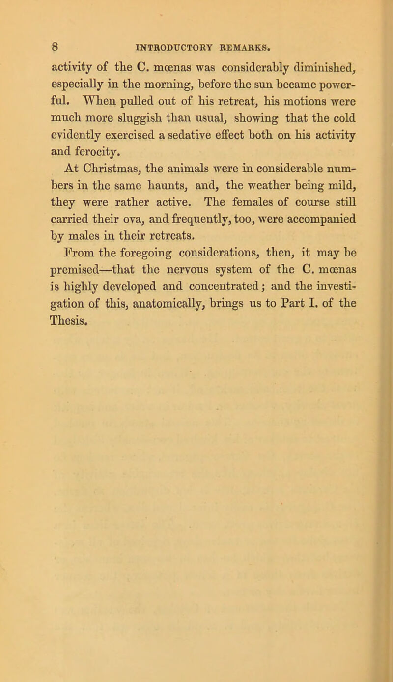 activity of the C. moenas was considerably diminished, especially in the morning, before the sun became power- ful. When pulled out of his retreat, his motions were much more sluggish than usual, showing that the cold evidently exercised a sedative effect both on his activity and ferocity. At Christmas, the animals were in considerable num- bers in the same haunts, and, the weather being mild, they were rather active. The females of course still carried their ova, and frequently, too, were accompanied by males in their retreats. From the foregoing considerations, then, it may be premised—that the nervous system of the C. moenas is highly developed and concentrated; and the investi- gation of this, anatomically, brings us to Part I. of the Thesis.