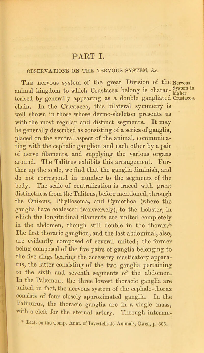 PART I. OBSERVATIONS ON THE NERVOUS SYSTEM, &c. The nervous system of tlie great Division of tlie Nervous animal kingdom to which Crustacea belong is charac- 111 terised by generally appearing as a double gangliated Crustacea, chain. In the Crustacea, this bilateral symmetry is well shown in those whose dermo-skeleton presents us with the most regular and distinct segments. It may be generally described as consisting of a series of ganglia, placed on the ventral aspect of the animal, communica- ting with the cephalic ganglion and each other by a pair of nerve filaments, and supplying the various organs around. The Talitrus exhibits this arrangement. Fur- ther up the scale, we find that the ganglia diminish, and do not correspond in number to the segments of the body. The scale of centralization is traced with great distinctness from the Talitrus, before mentioned, through the Oniscus, Phyllosoma, and Cymothoa (where the ganglia have coalesced transversely), to the Lobster, in which the longitudinal filaments are united completely in the abdomen, though still double in the thorax.* The first thoracic ganglion, and the last abdominal, also, are evidently composed of several united; the former being composed of the five pairs of ganglia belonging to the five rings bearing the accessory masticatory appara- tus, the latter consisting of the two ganglia pertaining to the sixth and seventh segments of the abdomen. In the Paltemon, the three lowest thoracic ganglia are united, in fact, the nervous system of the cephalo-tliorax consists of four closely approximated ganglia. In the Palinurus, the thoracic ganglia are in a single mass, with a cleft for the sternal artery. Through interme- * Lcct. oil tlie Comp. Aunt, of Invertebrate Animals, Owen, p. 305.