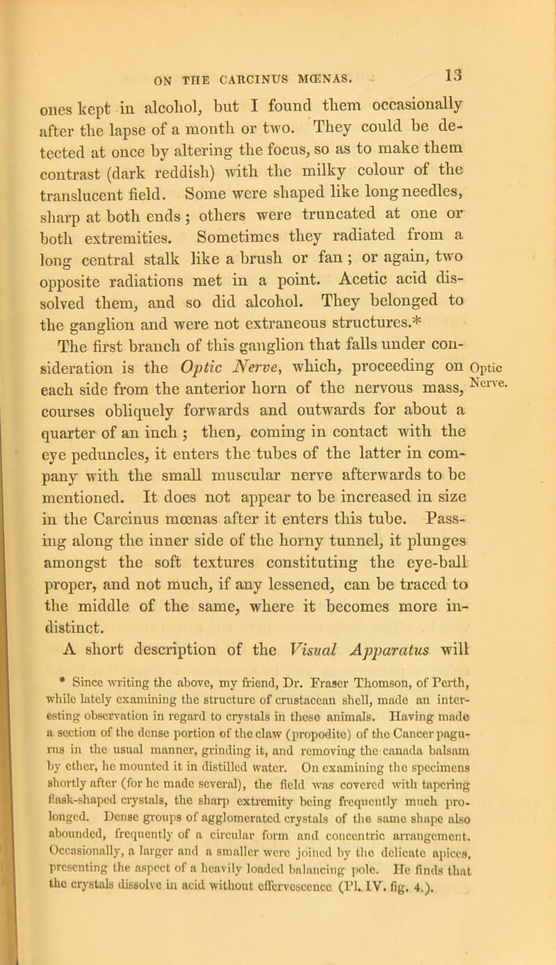 ones kept in alcohol., but I found them occasionally after the lapse of a month or two. They could he de- tected at once by altering the focus,, so as to make them contrast (dark reddish) with the milky colour of the translucent field. Some were shaped like long needles, sharp at both ends; others were truncated at one or both extremities. Sometimes they radiated from a long central stalk like a brush or fan; or again, two opposite radiations met in a point. Acetic acid dis- solved them, and so did alcohol. They belonged to the ganglion and were not extraneous structures.* The first branch of this ganglion that falls under con- sideration is the Optic Nerve, which, proceeding on Optic each side from the anterior horn of the nervous mass, Nerve' courses obliquely forwards and outwards for about a quarter of an inch ; then, coming in contact with the eye peduncles, it enters the tubes of the latter in com- pany with the small muscular nerve afterwards to be mentioned. It does not appear to be increased in size in the Carcinus moenas after it enters this tube. Pass- ing along the inner side of the horny tunnel, it plunges amongst the soft textures constituting the eye-ball proper, and not much, if any lessened, can be traced to the middle of the same, where it becomes more in- distinct. A short description of the Visual Apparatus will * Since writing the above, my friend, Dr. Fraser Thomson, of Perth, while lately examining the structure of crustacean shell, made an inter- esting observation in regard to crystals in these animals. Having made a section of the dense portion of the claw (propodite) of the Cancer pagu- ms in the usual manner, grinding it, and removing the Canada balsam by ether, ho mounted it in distilled water. On examining the specimens shortly after (for ho made several), the field was covered with tapering flask-shaped crystals, the sharp extremity being frequently much pro- longed. Dense groups of agglomerated crystals of the same shape also abounded, frequently of a circular form and concentric arrangement. Occasionally, a larger and a smaller were joined by the delicate apices, presenting the aspect of a heavily loaded balancing pole. He finds that the crystals dissolve in acid without effervescence (PI. IV. fig. 4.).
