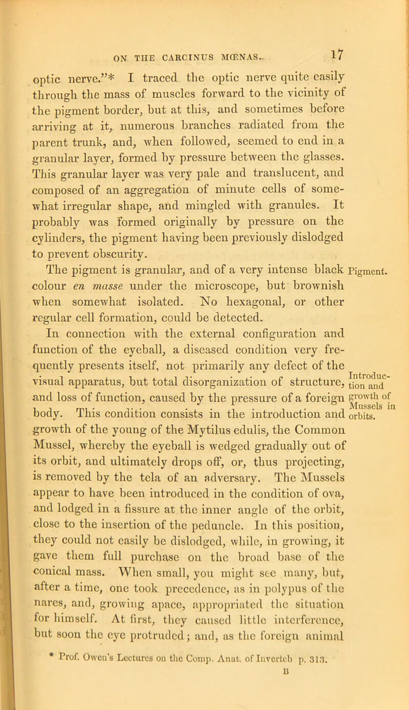 optic nerve.”* I traced the optic nerve quite easily through the mass of muscles forward to the vicinity of the pigment border, but at this, and sometimes before arriving at it, numerous branches radiated from the parent trunk, and, when followed, seemed to end in a granular layer, formed by pressure between the glasses. This granular layer was very pale and translucent, and composed of an aggregation of minute cells of some- what irregular shape, and mingled with granules. It probably was formed originally by pressure on the cylinders, the pigment having been previously dislodged to prevent obscurity. The pigment is granular, and of a very intense black Pigment, colour en masse under the microscope, but brownish when somewhat isolated. No hexagonal, or other regular cell formation, could be detected. In connection with the external configuration and function of the eyeball, a diseased condition very fre- quently presents itself, not primarily any defect of the visual apparatus, but total disorganization of structure, [ion and and loss of function, caused by the pressure of a foreign growth of mi • . / . , . , , Mussels in body. 1ms condition consists in the introduction and orbits. growth of the young of the Mytilus edulis, the Common Mussel, whereby the eyeball is wedged gradually out of its orbit, and ultimately drops off, or, thus projecting, is removed by the tela of an adversary. The Mussels appear to have been introduced in the condition of ova, and lodged in a fissure at the inner angle of the orbit, close to the insertion of the peduncle. In this position, they could not easily be dislodged, while, in growing, it gave them full purchase on the broad base of the conical mass. When small, you might see many, but, after a time, one took precedence, as in polypus of the nares, and, growing apace, appropriated the situation for himself. At first, they caused little interference, but soon the eye protruded; and, as the foreign animal * Prof. Owen’s Lectures on the Comp. Anut. of Invertcb p. 313. D