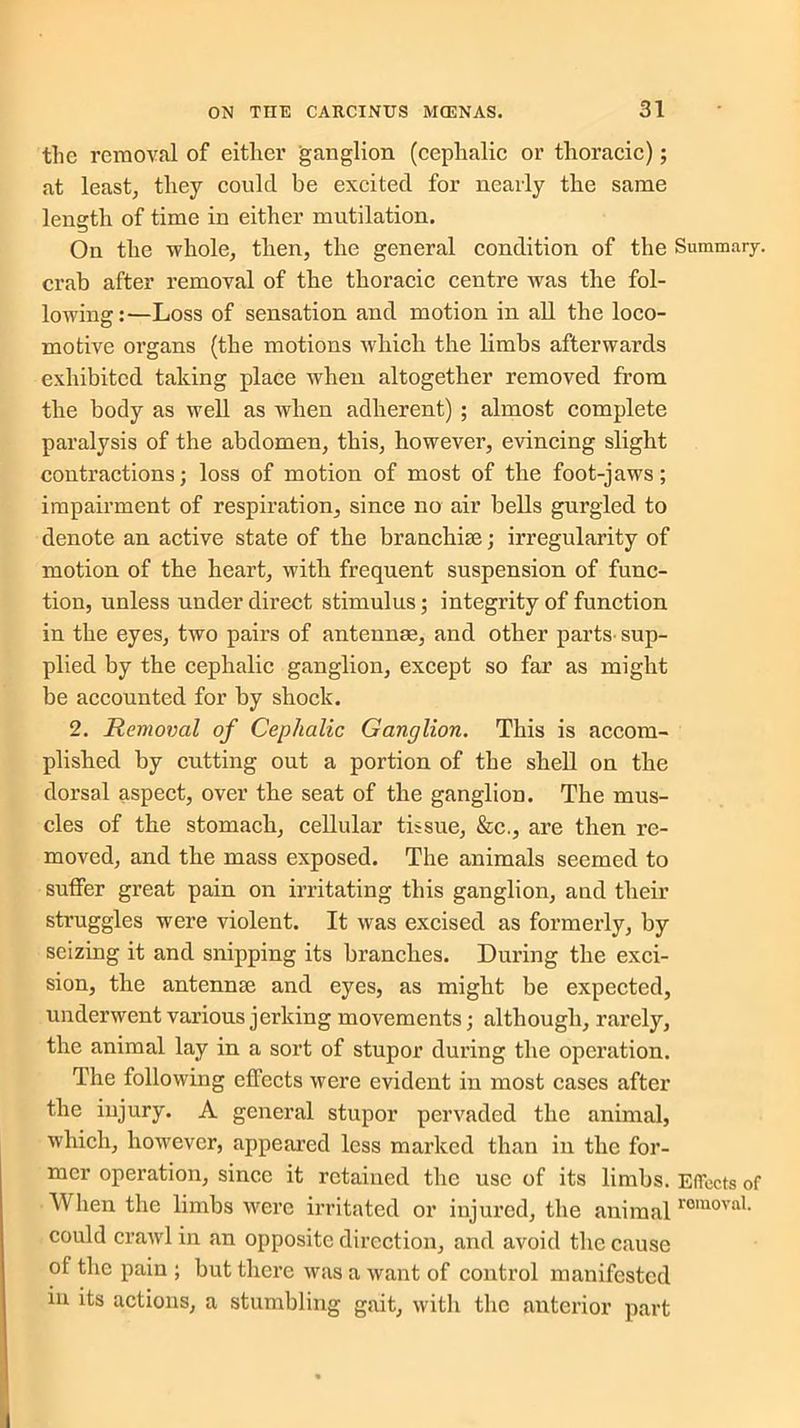 the removal of either ganglion (cephalic or thoracic); at least, they could be excited for nearly the same length of time in either mutilation. On the whole, then, the general condition of the Summary, crab after removal of the thoracic centre was the fol- lowing:—Loss of sensation and motion in all the loco- motive organs (the motions which the limhs afterwards exhibited taking place when altogether removed from the body as well as when adherent) ; almost complete paralysis of the abdomen, this, however, evincing slight contractions; loss of motion of most of the foot-jaws; impairment of respiration, since no air bells gurgled to denote an active state of the branchiae; irregularity of motion of the heart, with frequent suspension of func- tion, unless under direct stimulus; integrity of function in the eyes, two pairs of antennas, and other parts sup- plied by the cephalic ganglion, except so far as might be accounted for by shock. 2. Removal of Cephalic Ganglion. This is accom- plished by cutting out a portion of the shell on the dorsal aspect, over the seat of the ganglion. The mus- cles of the stomach, cellular tissue, &c., are then re- moved, and the mass exposed. The animals seemed to suffer great pain on irritating this ganglion, and their struggles were violent. It was excised as formerly, by seizing it and snipping its branches. During the exci- sion, the antennse and eyes, as might he expected, underwent various jerking movements; although, rarely, the animal lay in a sort of stupor during the operation. The following effects were evident in most cases after the injury. A general stupor pervaded the animal, which, however, appeared less marked than in the for- mer operation, since it retained the use of its limhs. Effects of When the limhs were irritated or injured, the animal romoval- could crawl in an opposite direction, and avoid the cause of the pain ; but there was a want of control manifested in its actions, a stumbling gait, with the anterior part