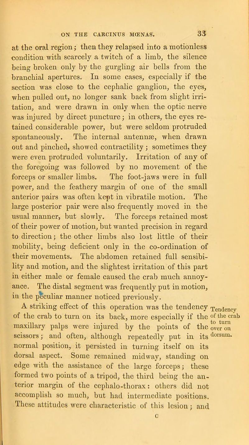 nt the oral region; then they relapsed into a motionless condition with scarcely a twitch of a limb, the silence being broken only by the gurgling air bells from the branchial apertures. In some cases, especially if the section was close to the cephalic ganglion, the eyes, when pulled out, no longer sank back from slight irri- tation, and were drawn in only when the optic nerve was injured by direct puncture; in others, the eyes re- tained considerable power, but were seldom protruded spontaneously. The internal antennae, when drawn out and pinched, showed contractility ; sometimes they were even protruded voluntarily. Irritation of any of the foregoing was followed by no movement of the forceps or smaller limbs. The foot-jaws were in full power, and the feathery margin of one of the small anterior pairs was often kept in vibratile motion. The large posterior pair were also frequently moved in the usual manner, but slowly. The forceps retained most of their power of motion, but wanted precision in regard to direction; the other limbs also lost little of their mobility, being deficient only in the co-ordination of their movements. The abdomen retained full sensibi- lity and motion, and the slightest irritation of this part in either male or female caused the crab much annoy- ance. The distal segment was frequently put in motion, in the peculiar manner noticed previously. A striking effect of this operation was the tendency Tendency of the crab to turn on its back, more especially if the of the crab maxillary palps were injured by the points of the over on scissors; and often, although repeatedly put in itsdorsum* normal position, it persisted in turning itself on its dorsal aspect. Some remained midway, standing on edge with the assistance of the large forceps; these formed two points of a tripod, the third being the an- terior margin of the cephalo-thorax: others did not accomplish so much, but had intermediate positions. These attitudes were characteristic of this lesion; and c