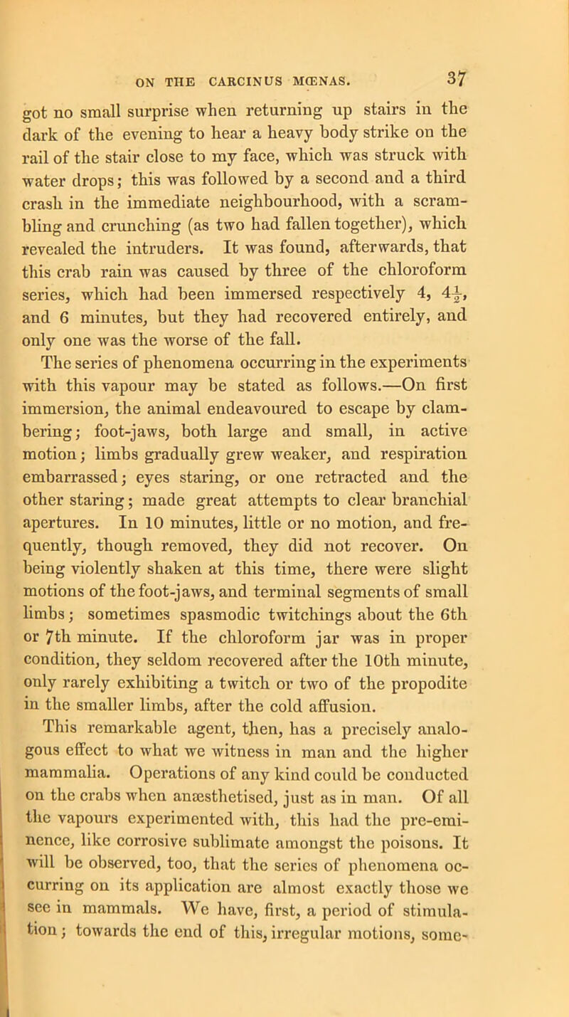 got no small surprise when returning up stairs in the dark of the evening to hear a heavy body strike on the rail of the stair close to my face, which was struck with water drops; this was followed by a second and a third crash in the immediate neighbourhood, with a scram- bling and crunching (as two had fallen together), which revealed the intruders. It was found, afterwards, that this crab rain was caused by three of the chloroform series, which had been immersed respectively 4, and 6 minutes, but they had recovered entirely, and only one was the worse of the fall. The series of phenomena occurring in the experiments with this vapour may be stated as follows.—On first immersion, the animal endeavoured to escape by clam- bering; foot-jaws, both large and small, in active motion; limbs gradually grew weaker, and respiration embarrassed; eyes staring, or one retracted and the other staling; made great attempts to clear branchial apertures. In 10 minutes, little or no motion, and fre- quently, though removed, they did not recover. On being violently shaken at this time, there were slight motions of the foot-jaws, and terminal segments of small limbs; sometimes spasmodic twitchings about the 6th or 7th minute. If the chloroform jar was in proper condition, they seldom recovered after the 10th minute, only rarely exhibiting a twitch or two of the propodite in the smaller limbs, after the cold affusion. This remarkable agent, then, has a precisely analo- gous effect to what we witness in man and the higher mammalia. Operations of any kind could be conducted on the crabs when anaesthetised, just as in man. Of all the vapours experimented with, this had the pre-emi- nence, like corrosive sublimate amongst the poisons. It will be observed, too, that the series of phenomena oc- curring on its application are almost exactly those we see in mammals. We have, first, a period of stimula- tion ; towards the end of this, irregular motions, some-