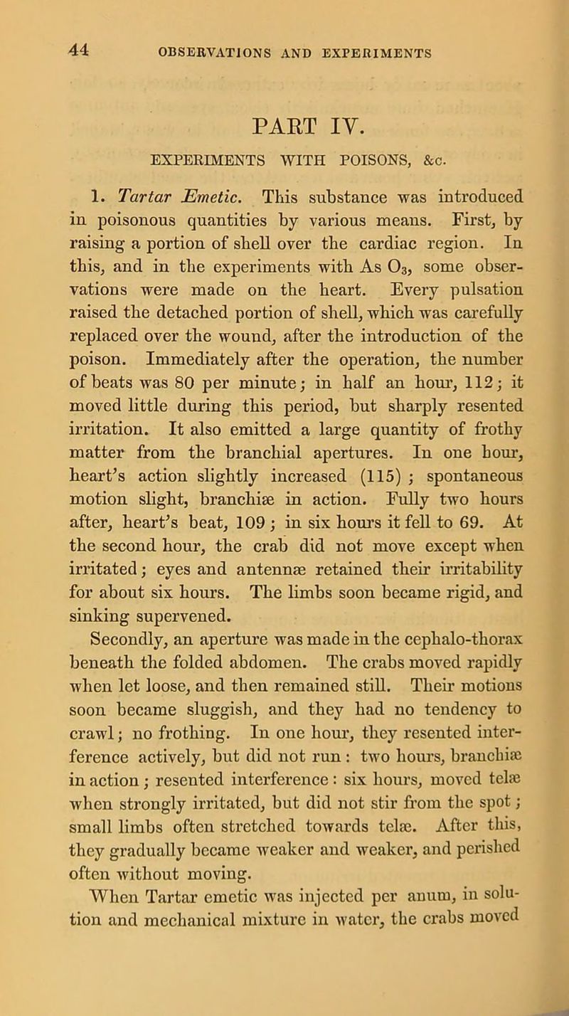 PART IY. EXPERIMENTS WITH POISONS, &c. 1. Tartar Emetic. This substance was introduced in poisonous quantities by various means. First, by raising a portion of shell over the cardiac region. In this, and in the experiments with As 03, some obser- vations were made on the heart. Every pulsation raised the detached portion of shell, which was carefully replaced over the wound, after the introduction of the poison. Immediately after the operation, the number of beats was 80 per minute; in half an hour, 112; it moved little during this period, but sharply resented irritation. It also emitted a large quantity of frothy matter from the branchial apertures. In one hour, heart’s action slightly increased (115) ; spontaneous motion slight, branchiae in action. Fully two hours after, heart’s beat, 109 ; in six hours it fell to 69. At the second hour, the crab did not move except when irritated; eyes and antennae retained their irritability for about six hours. The limbs soon became rigid, and sinking supervened. Secondly, an aperture was made in the cephalo-thorax beneath the folded abdomen. The crabs moved rapidly when let loose, and then remained still. Their motions soon became sluggish, and they had no tendency to crawl; no frothing. In one hour, they resented inter- ference actively, but did not run : two hours, branchiae in action ; resented interference : six hours, moved telae when strongly irritated, but did not stir from the spot; small limbs often stretched towards telae. After this, they gradually became weaker and weaker, and perished often without moving. When Tartar emetic was injected per anutn, in solu- tion and mechanical mixture in water, the crabs moved