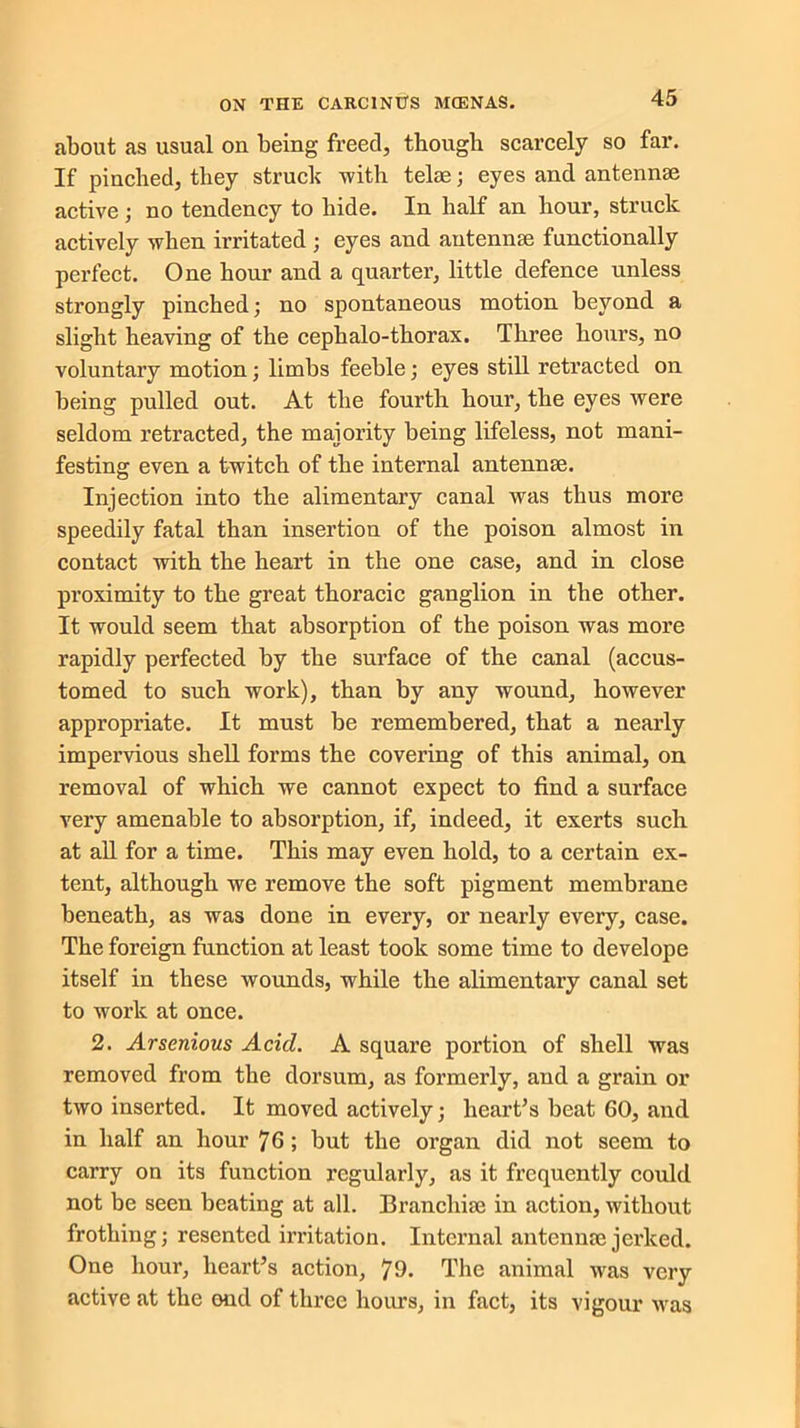 about as usual on being freed, though scarcely so far. If pinched, they struck with telas; eyes and antennae active; no tendency to hide. In half an hour, struck actively when irritated ; eyes and antennae functionally perfect. One hour and a quarter, little defence unless strongly pinched; no spontaneous motion beyond a slight heaving of the cephalo-thorax. Three hours, no voluntary motion; limbs feeble; eyes still retracted on being pulled out. At the fourth hour, the eyes were seldom retracted, the majority being lifeless, not mani- festing even a twitch of the internal antennae. Injection into the alimentary canal was thus more speedily fatal than insertion of the poison almost in contact with the heart in the one case, and in close proximity to the great thoracic ganglion in the other. It would seem that absorption of the poison was more rapidly perfected by the surface of the canal (accus- tomed to such work), than by any wound, however appropriate. It must be remembered, that a nearly impervious shell forms the covering of this animal, on removal of which we cannot expect to find a surface very amenable to absorption, if, indeed, it exerts such at all for a time. This may even hold, to a certain ex- tent, although we remove the soft pigment membrane beneath, as was done in every, or nearly every, case. The foreign function at least took some time to develope itself in these wounds, while the alimentary canal set to work at once. 2. Arsenious Acid. A square portion of shell was removed from the dorsum, as formerly, and a grain or two inserted. It moved actively; heart’s beat 60, and in half an hour 76 ; but the organ did not seem to carry on its function regularly, as it frequently could not be seen beating at all. Branchia? in action, without frothing; resented irritation. Internal antenna? jerked. One hour, heart’s action, 79. The animal was very active at the end of three hours, in fact, its vigour was