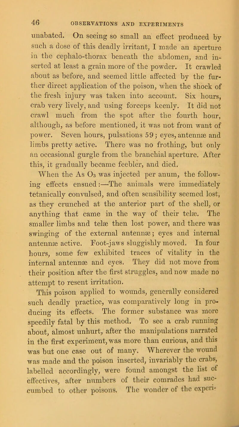 unabated. On seeing so small an effect produced by such a dose of tbis deadly irritant, I made an aperture in the cephalo-tliorax beneath the abdomen, and in- serted at least a grain more of the powder. It crawled about as before, and seemed little affected by the fur- ther direct application of the poison, when the shock of the fresh injury was taken into account. Six hours, crab very lively, and using forceps keenly. It did not crawl much from the spot after the fourth hour, although, as before mentioned, it was not from want of power. Seven hours, pulsations 59; eyes, antenme and limbs pretty active. There was no frothing, but only an occasional gurgle from the branchial aperture. After this, it gradually became feebler, and died. When the As O3 was injected per anum, the follow- ing effects ensued:—The animals were immediately tetanically convulsed, and often sensibility seemed lost, as they crunched at the anterior part of the shell, or anything that came in the way of their telse. The smaller limbs and telse then lost power, and there was swinging of the external antennae; eyes and internal antennae active. Foot-jaws sluggishly moved. In four hours, some few exhibited traces of vitality in the internal antennae and eyes. They did not move from their position after the first struggles, and now made no attempt to resent irritation. This poison applied to wounds, generally considered such deadly practice, was comparatively long in pro- ducing its effects. The former substance was more speedily fatal by this method. To see a crab running about, almost unhurt, after the manipulations narrated in the first experiment, was more than curious, and this was but one case out of many. Wherever the wound was made and the poison inserted, invariably the crabs, labelled accordingly, were found amongst the list of effectives, after numbers of their comrades had suc- cumbed to other poisons. The wonder of the experi-