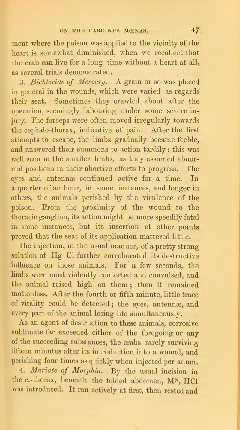 ment where the poison was applied to the vicinity of the heart is somewhat diminished, when we recollect that the crab can live for a long time without a heart at all, as several trials demonstrated. 3. Bichloride of Mercury. A grain or so was placed in general in the wounds, which were varied as regards their seat. Sometimes they crawled about after the operation, seemingly labouring under some severe in- jury. The forceps were often moved irregularly towards the cephalo-thorax, indicative of pain. After the first attempts to escape, the limbs gradually became feeble, and answered their summons to action tardily : this was well seen in the smaller limbs, as they assumed abnor- mal positions in their abortive efforts to progress. The eyes and antennae continued active for a time. In a quarter of an hour, in some instances, and longer in others, the animals perished by the virulence of the poison. From the proximity of the wound to the thoracic ganglion, its action might be more speedily fatal in some instances, but its insertion at other points proved that the seat of its application mattered little. The injection, in the usual manner, of a pretty strong solution of Hg Cl further corroborated its destructive influence on those animals. For a few seconds, the limbs were most violently contorted and convulsed, and the animal raised high on them; then it remained motionless. After the fourth or fifth minute, little trace of vitality could be detected; the eyes, antcnme, and every part of the animal losing life simultaneously. As an agent of destruction to these animals, corrosive sublimate far exceeded either of the foregoing or any of the succeeding substances, the crabs rarely surviving fifteen minutes after its introduction into a wound, and perishing four times as quickly when injected per anum. 4. Muriate of Morphia. By the usual incision in the c.-thorax, beneath the folded abdomen, M«, IIC1 was introduced. It ran actively at first, then rested and