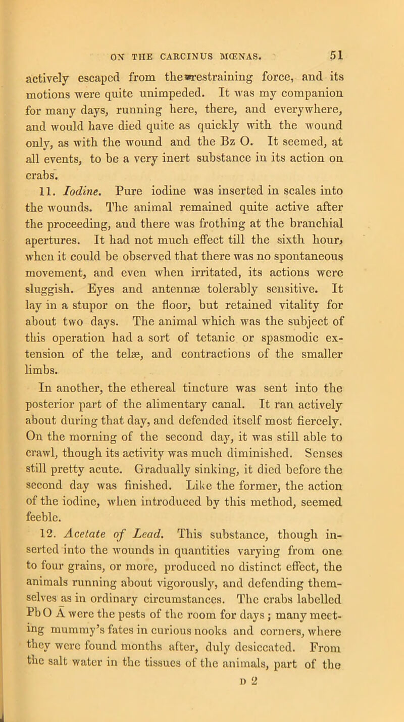 actively escaped from the restraining force, and its motions were quite unimpeded. It was my companion for many days, running here, there, and everywhere, and would have died quite as quickly with the wound only, as with the wound and the Bz O. It seemed, at all events, to be a very inert substance in its action on crabs. 11. Iodine. Pure iodine was inserted in scales into the wounds. The animal remained quite active after the proceeding, and there was frothing at the branchial apertures. It had not much effect till the sixth hour* when it could be observed that there was no spontaneous movement, and even when irritated, its actions were sluggish. Eyes and antennae tolerably sensitive. It lay in a stupor on the floor, hut retained vitality for about two days. The animal which was the subject of this operation had a sort of tetanic or spasmodic ex- tension of the telae, and contractions of the smaller limbs. In another, the ethereal tincture was sent into the posterior part of the alimentary canal. It ran actively about during that day, and defended itself most fiercely. On the morning of the second day, it was still able to crawl, though its activity was much diminished. Senses still pretty acute. Gradually sinking, it died before the second day was finished. Like the former, the action of the iodine, when introduced by this method, seemed feeble. 12. Acetate of Lead. This substance, though in- serted into the wounds in quantities varying from one to four grains, or more, produced no distinct effect, the animals running about vigorously, and defending them- selves as in ordinary circumstances. The crabs labelled Pb 0 A were the pests of the room for days; many meet- ing mummy’s fates in curious nooks and corners, where they were found months after, duly desiccated. From the salt water in the tissues of the animals, part of the n 2