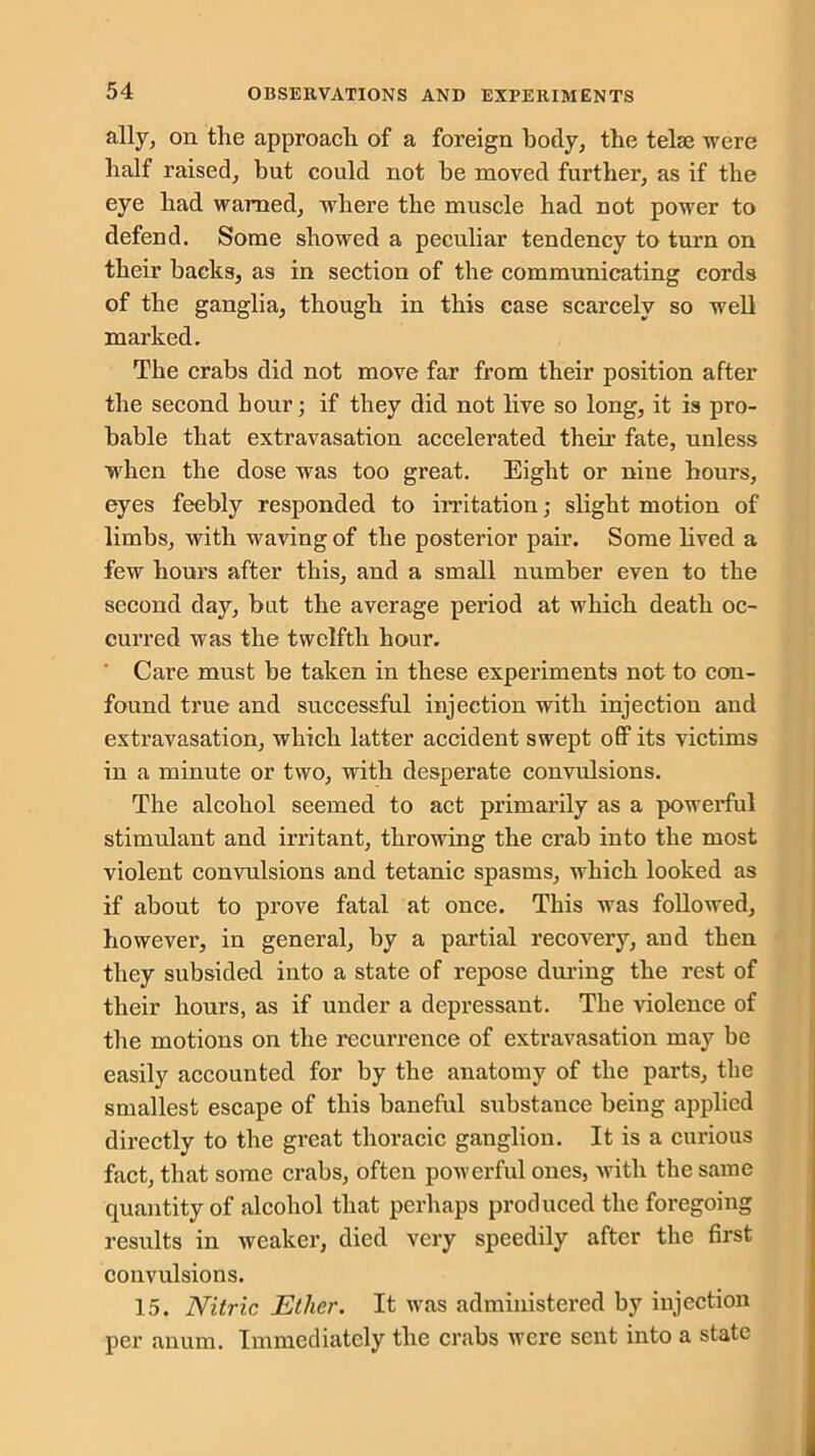 ally, on the approach of a foreign body, the telse were half raised, but could not be moved further, as if the eye had warned, where the muscle had not power to defend. Some showed a peculiar tendency to turn on their backs, as in section of the communicating cords of the ganglia, though in this case scarcely so well marked. The crabs did not move far from their position after the second hour; if they did not live so long, it is pro- bable that extravasation accelerated their fate, unless ■when the dose was too great. Eight or nine hours, eyes feebly responded to irritation; slight motion of limbs, with waving of the posterior pair. Some lived a few hours after this, and a small number even to the second day, but the average period at which death oc- curred was the twelfth hour. Care must be taken in these experiments not to con- found true and successful injection with injection and extravasation, which latter accident swept off its victims in a minute or two, with desperate convulsions. The alcohol seemed to act primarily as a powerful stimulant and irritant, throwing the crab into the most violent convulsions and tetanic spasms, which looked as if about to prove fatal at once. This was followed, however, in general, by a partial recovery, and then they subsided into a state of repose during the rest of their hours, as if under a depressant. The violence of the motions on the recurrence of extravasation may be easily accounted for by the anatomy of the parts, the smallest escape of this baneful substance being applied directly to the great thoracic ganglion. It is a curious fact, that some crabs, often powerful ones, with the same quantity of alcohol that perhaps produced the foregoing results in weaker, died very speedily after the first convulsions. 15. Nitric Ether. It was administered by injection per anum. Immediately the crabs were sent into a state
