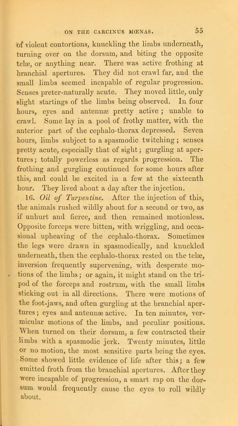 of violent contortions, knuckling the limbs underneath, turning over on the dorsum, and biting the opposite telee, or anything near. There was active frothing at branchial apertures. They did not crawl far, and the small limbs seemed incapable of regular progression. Senses preter-naturally acute. They moved little, only slight startings of the limbs being observed. In four hours, eyes and antennae pretty active ; unable to crawl. Some lay in a pool of frothy matter, with the anterior part of the cephalo-thorax depressed. Seven hours, limbs subject to a spasmodic twitching; senses pretty acute, especially that of sight; gurgling at aper- tures; totally powerless as regards progression. The frothing and gurgling continued for some hours after this, and could be excited in a few at the sixteenth hour. They lived about a day after the injection. 16. Oil of Turpentine. After the injection of this, the animals rushed wildly about for a second or two, as if unhurt and fierce, and then remained motionless. Opposite forceps were bitten, with wriggling, and occa- sional upheaving of the cephalo-thorax. Sometimes the legs were drawn in spasmodically, and knuckled underneath, then the cephalo-thorax rested on the telae, inversion frequently supervening, with desperate mo- . tions of the limbs; or again, it might stand on the tri- pod of the forceps and rostrum, with the small limbs sticking out in all directions. There were motions of the foot-jaws, and often gurgling at the branchial aper- tures ; eyes and antennae active. In ten minutes, ver- micular motions of the limbs, and peculiar positions. When turned on their dorsum, a few contracted their limbs with a spasmodic jerk. Twenty minutes, little or no motion, the most sensitive parts being the eyes. Some showed little evidence of life after this; a few emitted froth from the branchial apertures. After they were incapable of progression, a smart rap on the dor- sum would frequently cause the eyes to roll wildly about.