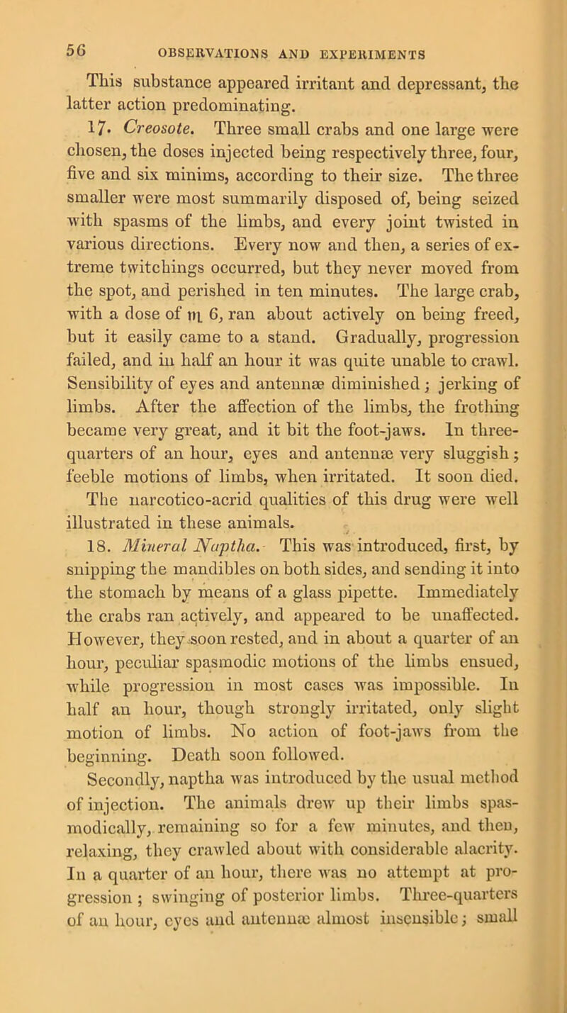 This substance appeared irritant and depressant, the latter action predominating. 17* Creosote. Three small crabs and one large were chosen, the doses injected being respectively three, four, five and six minims, according to their size. The three smaller were most summarily disposed of, being seized with spasms of the limbs, and every joint twisted in various directions. Every now and then, a series of ex- treme twitchings occurred, but they never moved from the spot, and perished in ten minutes. The large crab, with a dose of m 6, ran about actively on being freed, but it easily came to a stand. Gradually, progression failed, and in half an hour it was quite unable to crawl. Sensibility of eyes and antennae diminished ; jerking of limbs. After the affection of the limbs, the frothing became very great, and it bit the foot-jaws. In three- quarters of an hour, eyes and antennae very sluggish; feeble motions of limbs, when irritated. It soon died. The narcotico-acrid qualities of this drug were well illustrated in these animals. ' •/ • 18. Mineral Naptha. This was introduced, first, by snipping the mandibles on both sides, and sending it into the stomach by means of a glass pipette. Immediately the crabs ran actively, and appeared to be unaffected. However, they soon rested, and in about a quarter of an hour, peculiar spasmodic motions of the limbs ensued, while progression in most cases was impossible. In half an hour, though strongly irritated, only slight motion of limbs. No action of foot-jaws from the beginning. Death soon followed. Secondly, naptha was introduced by the usual method of injection. The animals drew up their limbs spas- modically, remaining so for a few minutes, and tlieu, relaxing, they crawled about with considerable alacrity. In a quarter of an hour, there was no attempt at pro- gression ; swinging of posterior limbs. Three-quarters of an hour, eyes and antennm almost insensible; small