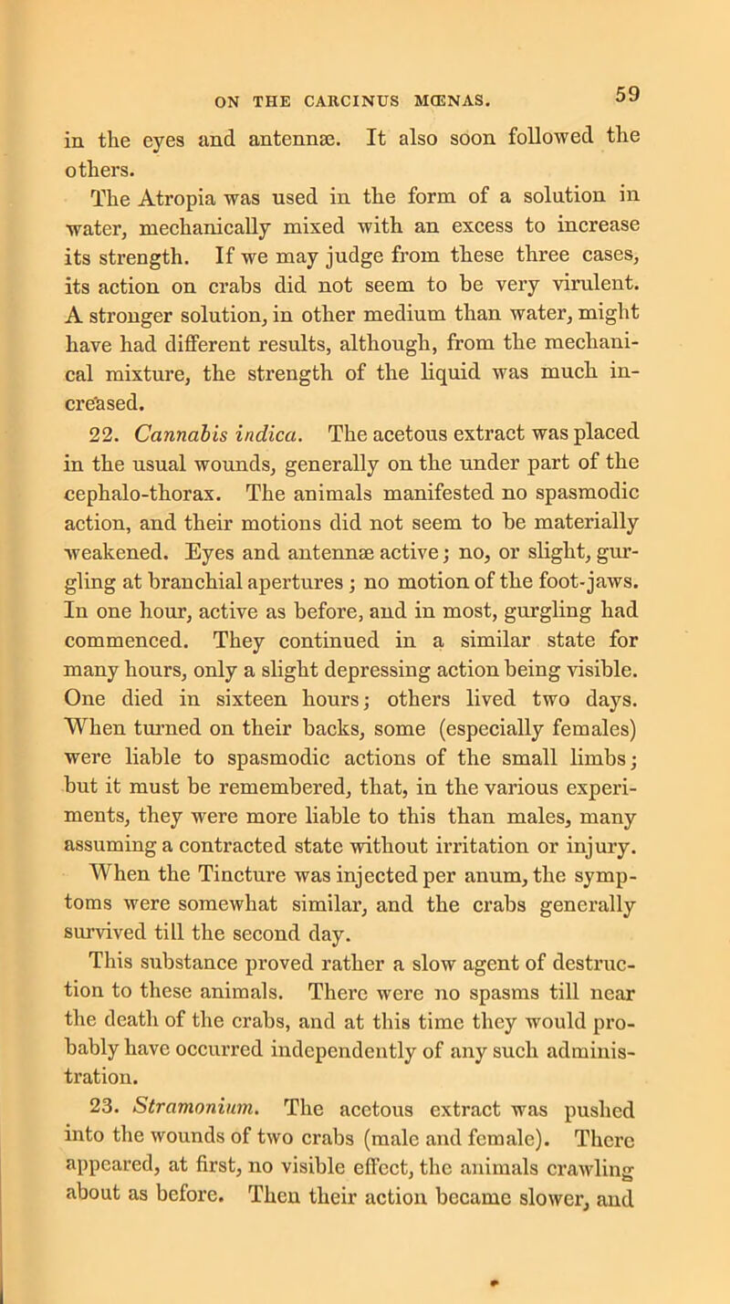in the eyes and antennae. It also soon followed the others. The Atropia was used in the form of a solution in water, mechanically mixed with an excess to increase its strength. If we may judge from these three cases, its action on crabs did not seem to be very virulent. A stronger solution, in other medium than water, might have had different results, although, from the mechani- cal mixture, the strength of the liquid was much in- creased. 22. Cannabis indica. The acetous extract was placed in the usual wounds, generally on the under part of the cephalo-thorax. The animals manifested no spasmodic action, and their motions did not seem to be materially weakened. Eyes and antennae active; no, or slight, gur- gling at branchial apertures ; no motion of the foot-jaws. In one hour, active as before, and in most, gurgling had commenced. They continued in a similar state for many hours, only a slight depressing action being visible. One died in sixteen hours; others lived two days. When turned on their backs, some (especially females) were liable to spasmodic actions of the small limbs; but it must be remembered, that, in the various experi- ments, they were more liable to this than males, many assuming a contracted state without irritation or injury. When the Tincture was injected per anum, the symp- toms were somewhat similar, and the crabs generally survived till the second day. This substance proved rather a slow agent of destruc- tion to these animals. There were no spasms till near the death of the crabs, and at this time they would pro- bably have occurred independently of any such adminis- tration. 23. Stramonium. The acetous extract was pushed into the wounds of two crabs (male and female). There appeared, at first, no visible effect, the animals crawling about as before. Then their action became slower, and