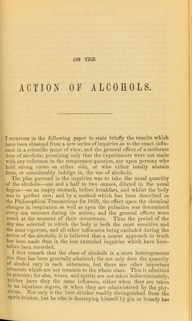 ACTION OF ALCOHOLS. I PURPOSE in the following paper to state briefly the results which have been obtained from a new series of inquiries as to the exact influ- ence in a scientific point of view, and the general effect of a moderate dose of alcohols; premising only that the experiments were not made with any reference to the temperance question, nor upon persons who hold strong views on either side, or who either totally abstain from, or considerably indulge in, the use of alcohols. The plan pursued in the inquiries was to take the usual quantity of the alcohols—one and a half to two ounces, diluted in the usu^ degree—on an empty stomach, before breakfast, and whilst the body was in perfect rest; and by a method which has been described in the Philosophical Transactions for 1859, the effect upon the chemical changes in respiration as well as upon the pulsation was determined every ten minutes during its action; aud the general effects were noted at the moment of their occurrence. Thus the period of the day was selected in which the body is both the most sensitive and the most vigorous, and all other influences being excluded during the action of the alcohols, it is believed that a nearer approach to truth has been made than in the less extended inquiries which have here- tofore been recorded. I first remark that the class of alcohols is a more heterogeneous one than has been generally admitted; for not only does the quantity of alcohol vary in each substance, but there are other important elements which are not common to the whole class. This is admitted in practice; for ales, wines, and spirits are not taken indiscriminately, neither have they the same influence, either when they arc taken m an injurious degree, or when they are administered by the phy- sician. Not only is the beer drinker readily distinguished from the spirit drinker, but he who is destroying himself by gin or brandy has