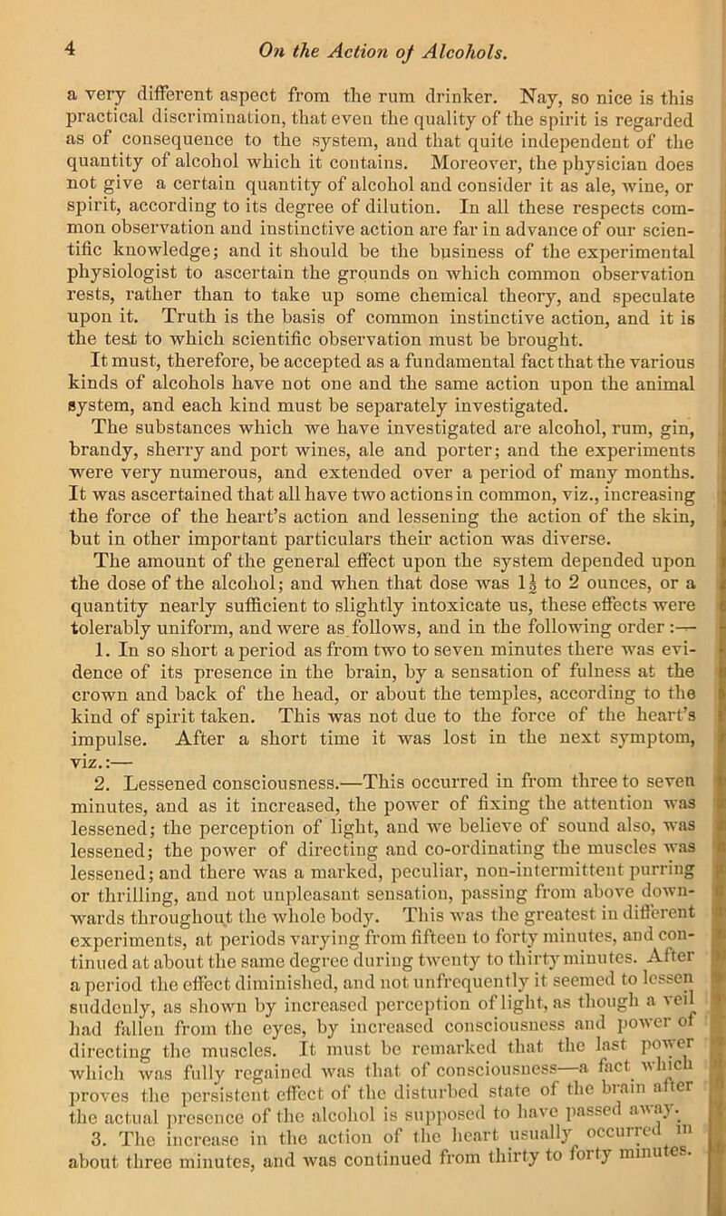 a very different aspect from the rum drinker. Nay, so nice is this practical discrimination, that even the quality of the spirit is regarded as of consequence to the system, and that quite independent of the quantity of alcohol which it contains. Moreover, the physician does not give a certain quantity of alcohol and consider it as ale, wine, or spirit, according to its degree of dilution. In all these respects com- mon observation and instinctive action are far in advance of our scien- tific knowledge; and it should he the business of the experimental physiologist to ascertain the grounds on which common observation rests, rather than to take up some chemical theory, and speculate upon it. Truth is the basis of common instinctive action, and it is the test to which scientific observation must be brought. It must, therefore, be accepted as a fundamental fact that the various kinds of alcohols have not one and the same action upon the animal system, and each kind must be separately investigated. The substances which we have investigated are alcohol, rum, gin, brandy, sherry and port wines, ale and porter; and the experiments were very numerous, and extended over a period of many months. It was ascertained that all have two actions in common, viz., increasing the force of the heart’s action and lessening the action of the skin, but in other important particulars their action was diverse. The amount of the general effect upon the system depended upon the dose of the alcohol; and when that dose Avas 11 to 2 ounces, or a quantity nearly sufficient to slightly intoxicate us, these effects were tolerably uniform, and Avere as folloAVS, and in the following order 1. In so short a period as from two to seven minutes there was evi- dence of its presence in the brain, by a sensation of fulness at the crown and back of the head, or about the temples, according to the kind of spirit taken. This was not due to the force of the heart’s impulse. After a short time it was lost in the next symptom, viz.:— I 2. Lessened consciousness.—This occurred in from three to seven minutes, and as it increased, the poAver of fixing the attention was lessened; the perception of light, and Ave believe of sound also, was lessened; the power of directing and co-ordinating the muscles Avas > lessened; and there was a marked, peculiar, non-intermittent purring or thrilling, and not unpleasant sensation, passing from above doAvn- wards throughout the Avhole body. This Avas the greatest in diflerent experiments, at periods varying from fifteen to forty minutes, and con- tinued at about the same degree during tAventy to thirty minutes. After a period the effect diminished, and not unfrequently it seemed to lessen suddenly, as sliOAvn by increased perception of light, as though a veil had fallen from the eyes, by increased consciousness and poAver of K directing the muscles. It must be remarked that the last Avhich Avas fully regained Avas that of consciousness—a fact^ Avhicu K proA'cs the persistent effect of the disturbed state of the biain a ter ■ the actual presence of the alcohol is supposed to liaA’e passed aAsaj.^ I5 3. The increase in the action of the heart usuall}’- occurroi m T about three minutes, and Avas continued from thirty to forty minutes. |