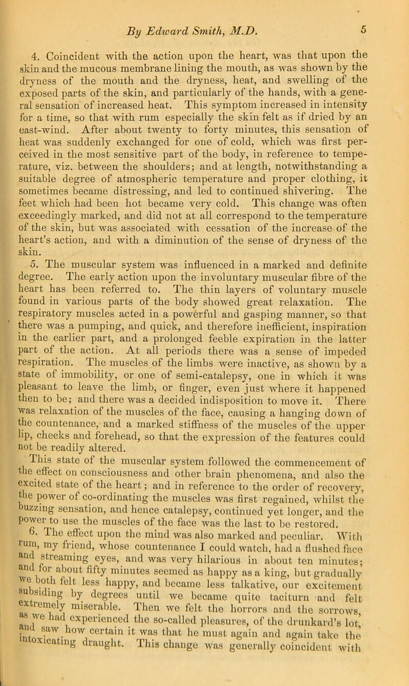 4. Coincident with the action upon the heart, was that upon the skin and the mucous membrane lining the mouth, as was shown by the dryness of the mouth and the dryness, heat, and swelling of the exposed parts of the skin, and particularly of the hands, with a gene- ral sensation of increased heat. This symptom increased in intensity for a time, so that with rum especially the skin felt as if dried by an east-wind. After about twenty to forty minutes, this sensation of heat was suddenly exchanged for one of cold, which was first per- ceived in the most sensitive part of the body, in reference to tempe- rature, viz. between the shoulders; and at length, notwithstanding a suitable degree of atmospheric temperature and proper clothing, it sometimes became distressing, and led to continued shivering. The feet which had been hot became very cold. This change was often exceedingly marked, and did not at all correspond to the temperature of the skin, but was associated with cessation of the increase of the heart’s action, and with a diminution of the sense of dryness of the skin. 5. The muscular system was influenced in a marked and definite degree. The early action upon the involuntary muscular fibre of the heart has been referred to. The thin layers of voluntary muscle found in various parts of the body showed great relaxation. The respiratory muscles acted in a powerful and gasping manner, so that there was a pumping, and quick, and therefore inefficient, inspiration in the earlier part, and a prolonged feeble expiration in the latter part of the action. At all periods there was a sense of impeded respiration. The muscles of the limbs were inactive, as shown by a state of immobility, or one of semi-catalepsy, one in which it was pleasant to leave the limb, or finger, even just where it happened then to be; and there was a decided indisposition to move it. There was relaxation of the muscles of the face, causing a hanging down of the countenance, and a marked stiffness of the muscles of the upper lip, cheeks and forehead, so that the expression of the features could not be readily altered. This state of the muscular system followed the commencement of the effect on consciousness and other brain phenomena, and also the excited state of the heart; and in reference to the order of recovery, t le power of co-ordinating the muscles was first regained, whilst the uzziug sensation, and hence catalepsy, continued yet longer, and the powei to use the muscles of the face was the last to bo restored. 6. The effect upon the mind was also marked and peculiar. With rum, my friend, whose countenance I could watch, had a flushed face uu stieaming eyes, and was very hilarious in about ten minutes; un 01 about fifty minutes seemed as happy as a king, but gradually we oth felt less happy, and became less talkative, our excitement ubsiding by degrees until we became quite taciturn and felt extremely miserable. Then we felt the horrors and the sorrows •'we had experienced the so-called pleasures, of the drunkard’s lot ’*13 that he must again and again take tlie icating draught. ’Iliis change was generally coincident with