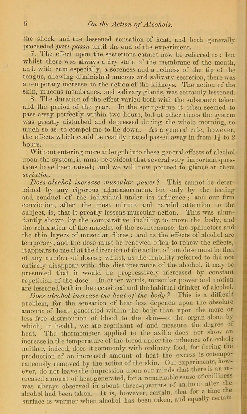the shock ami the lessened sensation of heat, and both generally proceeded pari passu until the end of the experiment. 7. The effect upon the secretions cannot now be referred to ; but whilst there was always a dry state of the membrane of the mouth, and, with rum especially, a soreness and a redness of the tip of the tongue, showing diminished mucous and salivary secretion, there was a temporary increase in the action of the kidneys. The action of the skin, mucous membranes, and salivary glands, was certainly lessened. 8. The duration of the effect varied both with the substance taken and the period of the year. In the spring-time it often seemed to pass away perfectly within two hours, but at other times the system was greatly disturbed and depressed during the whole morning, so much so as to compel me to lie down. As a general rule, however’, the effects which could be readily traced passed away in from IJ to 2 hours. Without entering more at length into these general effects of alcohol uporr the system, it must be eviderrt that several very important ques- tions have been raised; and we will now proceed to glance at them seriatim. Does alcohol increase muscular poicer ? This cannot be deter- mined by any rigorous atirneasurernerrt, but orrly by the feeling atrd corrduct of the individual under its influence ; and our firm conviction, after the most minute and careful attentiorr to the srrbject, is, that it greatly lessens rrruscular action. This was abun- dantly shown by the comparative inability, to move the body, and the relaxation of the muscles of the countenance, the sphincters and the thirr layers of muscular fibres ; and as the efiects of alcohol are tenrporary, and the dose must be reirewed ofterr to renew the effects, it appears to me that the direction of the action of one dose must be that of any number of doses ; whilst, as the inability referred to did not entirely disappear with the disappearance of the alcohol, it may be presumed that it would be progressively increased by constant repetition of the dose. In other words, muscular power and motion are lessened both in the occasional and the habitual drinker of alcohol. Does alcohol increase the heat of the body ? This is a difiicult problem, for the sensation of heat less depends upon the absolute amount of heat generated within the body than upon the more or less free distribution of blood to the skin—to the organ alone by which, in health, we are cognizant of and measure the degree of heat. The thermometer applied to the axilla does not show an increase in the temperature of the blood under the influence of alcohol; neither, indeed, does it commonly with ordinary food, for during the production of an increased amount of heat the excess is cotempo- raneously removed by the action of the skin. Our experiments, how- ever, do not leave the impression upon our minds that there is an in- creased amount of heat generated, for a remarkable sense of chilliness was always observed in about three-quarters of an horn aftei t le alcohol had been taken. It is, howev er, certain, that foi a time 1 le surface is warmer when alcohol has been taken, and equal y cei am