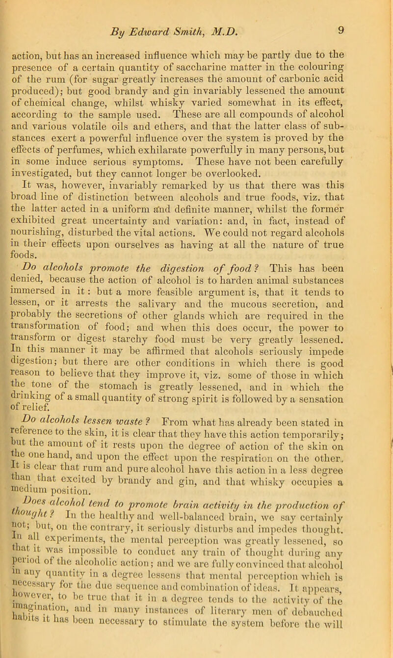 action, but lias an increased influence which maybe partly due to the presence of a certain quantity of saccharine matter in the colouring of the rum (for sugar greatly increases the amount of carbonic acid produced); but good brandy and gin invariably lessened the amount of chemical change, whilst whisky varied somewhat in its effect, according to the sample used. These are all compounds of alcohol and various volatile oils and ethers, and that the latter class of sub- stances exert a powerful influence over the system is proved by the effects of perfumes, which exhilarate powerfully in many persons, but in some induce serious symptoms. These have not been carefully investigated, but they cannot longer be overlooked. It was, however, invariably remarked by us that there was this broad line of distinction between alcohols and true foods, viz. that the latter acted in a uniform sfnd definite mannei’, whilst the former exhibited great uncertainty and variation: and, in fact, instead of nourishing, disturbed the vital actions. We could not regard alcohols in their effects upon ourselves as having at all the nature of true foods. Do alcohols promote the digestion of food ? This has been denied, because the action of alcohol is to harden animal substances immersed in it: but a more feasible argument is, that it tends to lessen, or it arrests the salivary and the mucous secretion, and probably the secretions of other glands which are required in the transformation of food; and when this does occur, the power to transform or digest starchy food must be very greatly lessened. In this manner it may be affirmed that alcohols seriously impede digestion; but there are other conditions in which there is good reason to believe that they improve it, viz. some of those in which the tone of the stomach is greatly lessened, and in which the flunking of a small quantity of strong spirit is followed by a sensation of relief. Do alcohols lessen waste ? From wbat has already been stated in re erence to the skin, it is clear that they have this action temporarily; ut the amount of it rests upon the degree of action of the skin on t e one hand, and upon the effect upon the respiration on the other., t IS clear that rum and pure alcohol have this action in a less degree an that excited by brandy and gin, and that whisky occupies a medium position. Does alcohol tend to promote brain activity in the production of >-^ugkt‘i In the healthy and well-balanced brain, we say certainly not; but, on tbe contrary, it seriously disturbs and impedes thought, n all experiments, the mental percejition was greatly lessened, so >at it was impossible to conduct any train of thought during any peiiod of the alcoholic action; and we are fully convinced that alcohol ni any quantity in a degree lessens that mental jicrception which is necessary for the due sequence and combination of ideas. It a|)pears, lowcver, to be true that it in a degree tends to the activity of the imagination, and in many instances of literary men of debauched 'mus It has been necessary to stimulate the system before the Avill