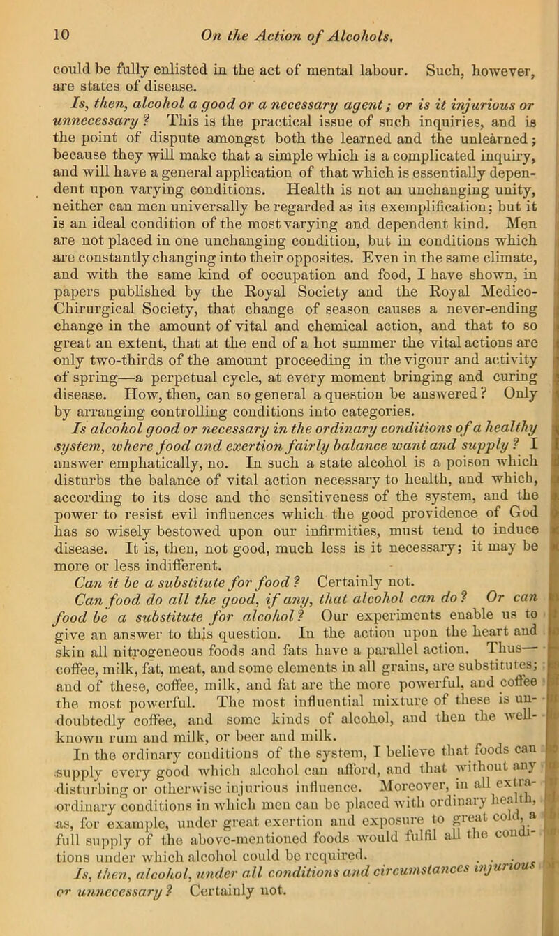 could be fully enlisted in the act of mental labour. Such, however, are states of disease. Is, then, alcohol a good or a necessary agent; or is it injurious or unnecessary ? This is the practical issue of such inquiries, and is the point of dispute amongst both the learned and the unlearned; because they will make that a simple which is a complicated inquiry, and will have a general application of that which is essentially depen- dent upon varying conditions. Health is not an unchanging unity, neither can men universally be regarded as its exemplification; but it is an ideal condition of the most varying and dependent kind. Men are not placed in one unchanging condition, but in conditions which are constantly changing into their opposites. Even in the same climate, and with the same kind of occupation and food, I have shown, in papers published by the Royal Society and the Royal Medico- Chirurgical Society, that change of season causes a never-ending change in the amount of vital and chemical action, and that to so great an extent, that at the end of a hot summer the vital actions are only two-thirds of the amount proceeding in the vigour and activity of spring—a perpetual cycle, at every moment bringing and curing disease. How, then, can so general a question be answered ? Only by arranging controlling conditions into categories. Is alcohol good or necessary in the ordinary conditions of a healthy system, where food and exertion fairly balance want and supply ? I answer emphatically, no. In such a state alcohol is a poison which disturbs the balance of vital action necessary to health, and which, according to its dose and the sensitiveness of the system, and the power to resist evil influences which the good providence of God has so wisely bestowed upon our infirmities, must tend to induce disease. It is, then, not good, much less is it necessary; it may be more or less indifferent. Can it be a substitute for food ? Certainly not. Can food do all the good, if any, that alcohol can do^ Or can food be a substitute for alcohol ? Our experiments enable us to give an answer to this question. In the action upon the heart and skin all nitrogeneous foods and fats have a parallel action. Ihus coffee, milk, fat, meat, and some elements in all grains, are substitutes; and of these, coffee, milk, and fat are the more powerful, and cofl’ee the most powerful. The most influential mixture of these is un- doubtedly coffee, and some kinds of alcohol, and then the tvell- known rum and milk, or beer and milk. In the ordinary conditions of the system, I believe that foods can supply every good which alcohol can afford, and that without an} disturbing or otherwise injurious influence. IMoreover, in all extra- ordinary conditions in which men can be placed with ordinary hcalt i, as, for example, under great exertion and exposure to great coflt, a full supply of the above-mentioned foods would fulfil all the conui- tions under which alcohol could be required. . . ■ Is, then, alcohol, under all conditions and circumstances injuriou, or unnecessary ^ Certainly not.