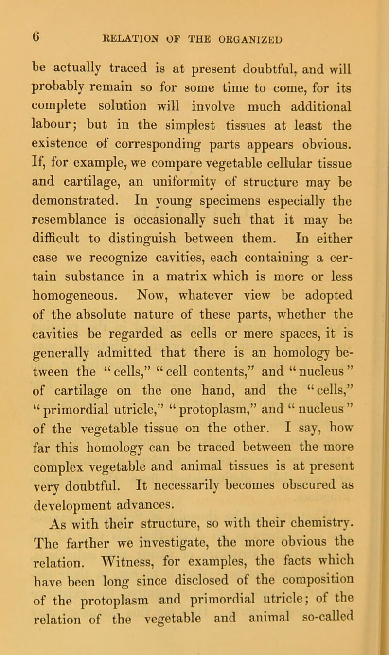 be actually traced is at present doubtfulT and will probably remain so for some time to come, for its complete solution will involve much additional labour; but in the simplest tissues at least the existence of corresponding parts appears obvious. If, for example, we compare vegetable cellular tissue and cartilage, an uniformity of structure may be demonstrated. In young specimens especially the resemblance is occasionally such that it may be difficult to distinguish between them. In either case we recognize cavities, each containing a cer- tain substance in a matrix which is more or less homogeneous. Now, whatever view be adopted of the absolute nature of these parts, whether the cavities be regarded as cells or mere spaces, it is generally admitted that there is an homology be- tween the “ cells,” u cell contents,” and “ nucleus ” of cartilage on the one hand, and the “cells,” “ primordial utricle,” “ protoplasm,” and “ nucleus ” of the vegetable tissue on the other. I say, howr far this homology can be traced between the more complex vegetable and animal tissues is at present very doubtful. It necessarily becomes obscured as development advances. As with their structure, so with their chemistry. The farther we investigate, the more obvious the relation. Witness, for examples, the facts which have been long since disclosed of the composition of the protoplasm and primordial utricle; of the relation of the vegetable and animal so-called