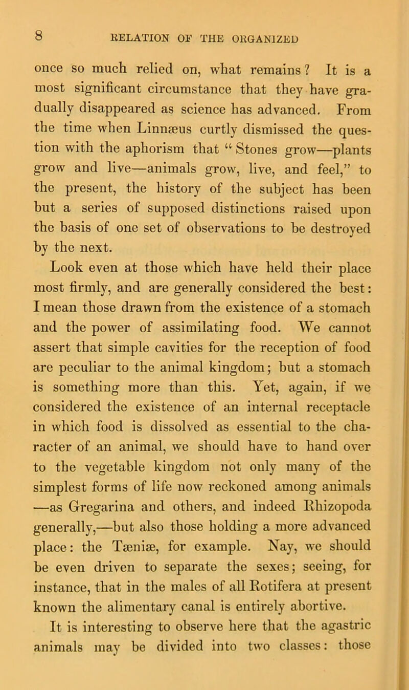 once so much relied on, what remains ? It is a most significant circumstance that they have gra- dually disappeared as science has advanced. From the time when Linmeus curtly dismissed the ques- tion with the aphorism that “ Stones grow—plants grow and live—animals grow, live, and feel,” to the present, the history of the subject has been hut a series of supposed distinctions raised upon the basis of one set of observations to be destroyed by the next. Look even at those which have held their place most firmly, and are generally considered the best: I mean those drawn from the existence of a stomach and the power of assimilating food. We cannot assert that simple cavities for the reception of food are peculiar to the animal kingdom; but a stomach is something more than this. Yet, again, if we considered the existence of an internal receptacle in which food is dissolved as essential to the cha- racter of an animal, we should have to hand over to the vegetable kingdom not only many of the simplest forms of life now reckoned among animals —as Gregarina and others, and indeed Rhizopoda generally,—but also those holding a more advanced place: the Tsenise, for example. Nay, we should be even driven to separate the sexes; seeing, for instance, that in the males of all Rotifera at present known the alimentary canal is entirely abortive. It is interesting to observe here that the agastric animals may be divided into two classes: those