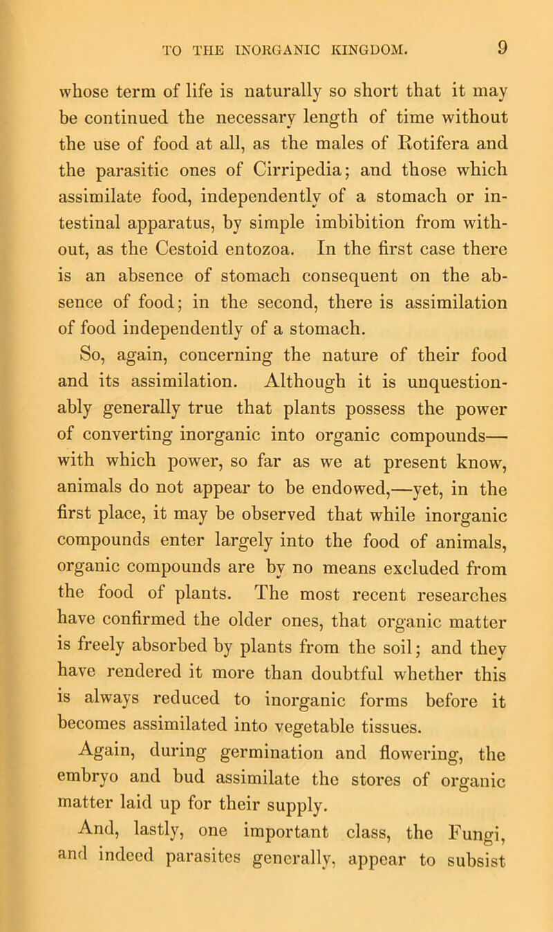 whose term of life is naturally so short that it may be continued the necessary length of time without the use of food at all, as the males of Rotifera and the parasitic ones of Cirripedia; and those which assimilate food, independently of a stomach or in- testinal apparatus, by simple imbibition from with- out, as the Cestoid entozoa. In the first case there is an absence of stomach consequent on the ab- sence of food; in the second, there is assimilation of food independently of a stomach. So, again, concerning the nature of their food and its assimilation. Although it is unquestion- ably generally true that plants possess the power of converting inorganic into organic compounds— with which power, so far as we at present know', animals do not appear to be endowed,—yet, in the first place, it may be observed that while inorganic compounds enter largely into the food of animals, organic compounds are by no means excluded from the food of plants. The most recent researches have confirmed the older ones, that organic matter is freely absorbed by plants from the soil; and they have rendered it more than doubtful whether this is always reduced to inorganic forms before it becomes assimilated into vegetable tissues. Again, during germination and flowering, the embryo and bud assimilate the stores of organic matter laid up for their supply. And, lastly, one important class, the Fungi, and indeed parasites generally, appear to subsist