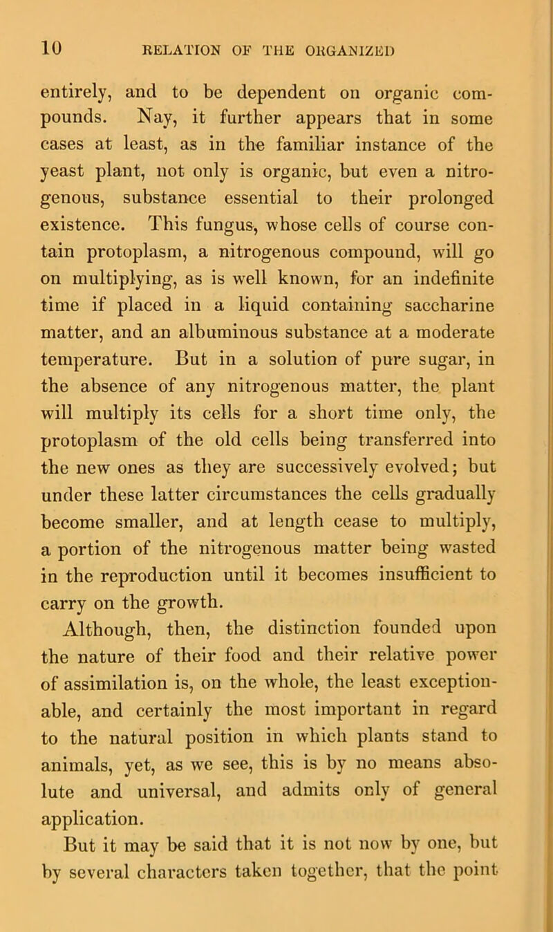 entirely, and to be dependent on organic com- pounds. Nay, it further appears that in some cases at least, as in the familiar instance of the yeast plant, not only is organic, but even a nitro- genous, substance essential to their prolonged existence. This fungus, whose cells of course con- tain protoplasm, a nitrogenous compound, will go on multiplying, as is w^ell known, for an indefinite time if placed in a liquid containing saccharine matter, and an albuminous substance at a moderate temperature. But in a solution of pure sugar, in the absence of any nitrogenous matter, the plant will multiply its cells for a short time only, the protoplasm of the old cells being transferred into the new ones as they are successively evolved; but under these latter circumstances the cells gradually become smaller, and at length cease to multiply, a portion of the nitrogenous matter being wasted in the reproduction until it becomes insufficient to carry on the growth. Although, then, the distinction founded upon the nature of their food and their relative power of assimilation is, on the whole, the least exception- able, and certainly the most important in regard to the natural position in which plants stand to animals, yet, as we see, this is by no means abso- lute and universal, and admits only of general application. But it may be said that it is not now by one, but by several characters taken together, that the point