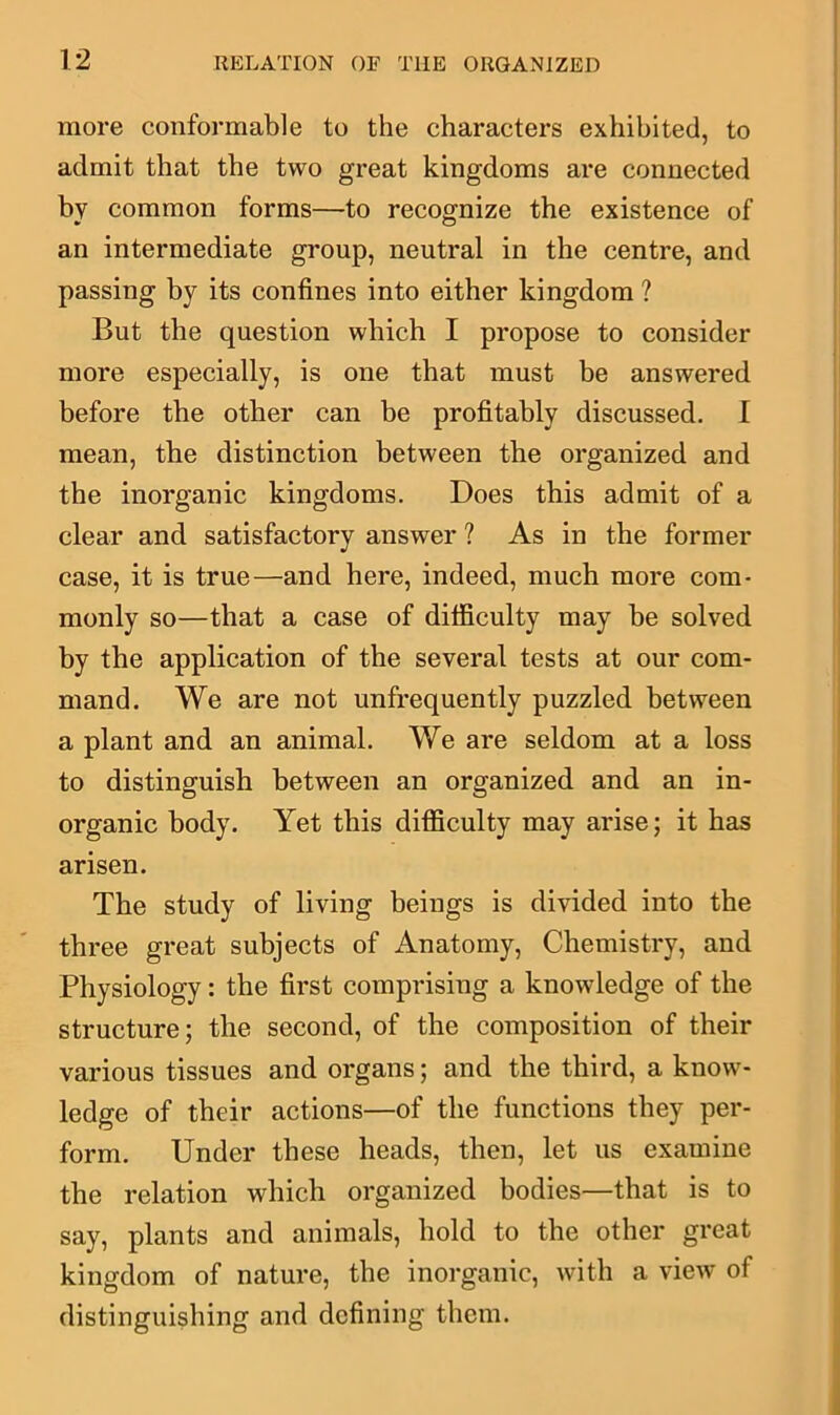more conformable to the characters exhibited, to admit that the two great kingdoms are connected by common forms—to recognize the existence of an intermediate group, neutral in the centre, and passing by its confines into either kingdom ? But the question which I propose to consider more especially, is one that must be answered before the other can be profitably discussed. I mean, the distinction between the organized and the inorganic kingdoms. Does this admit of a clear and satisfactory answer ? As in the former case, it is true—and here, indeed, much more com- monly so—that a case of difficulty may be solved by the application of the several tests at our com- mand. We are not unfrequently puzzled between a plant and an animal. We are seldom at a loss to distinguish between an organized and an in- organic body. Yet this difficulty may arise; it has arisen. The study of living beings is divided into the three great subjects of Anatomy, Chemistry, and Physiology: the first comprising a knowledge of the structure; the second, of the composition of their various tissues and organs; and the third, a know- ledge of their actions—of the functions they per- form. Under these heads, then, let us examine the relation which organized bodies—that is to say, plants and animals, hold to the other great kingdom of nature, the inorganic, with a view of distinguishing and defining them.