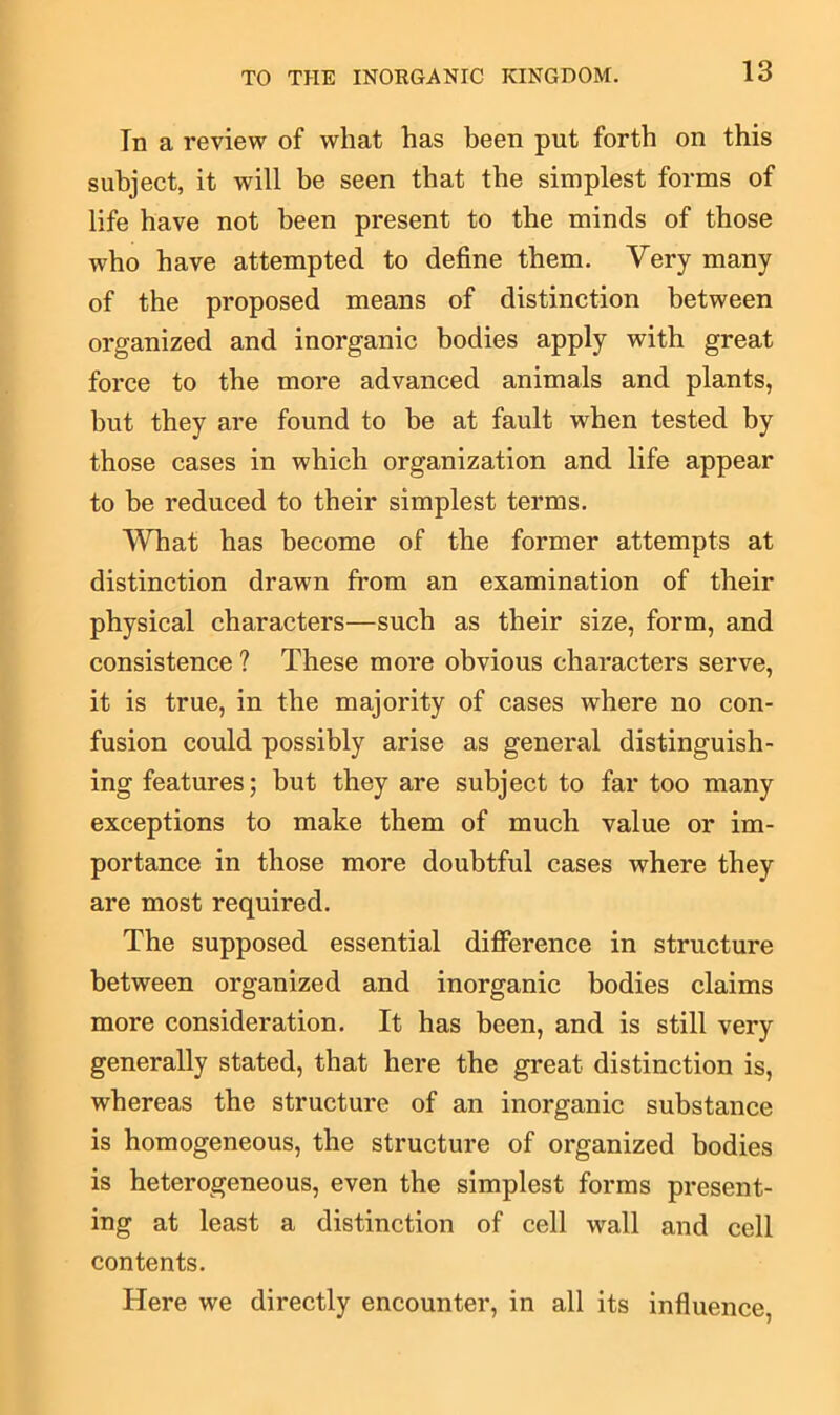 In a review of wliat has been put forth on this subject, it will be seen that the simplest forms of life have not been present to the minds of those who have attempted to define them. Very many of the proposed means of distinction between organized and inorganic bodies apply with great force to the more advanced animals and plants, hut they are found to be at fault when tested by those cases in which organization and life appear to be reduced to their simplest terms. What has become of the former attempts at distinction drawn from an examination of their physical characters—such as their size, form, and consistence ? These more obvious characters serve, it is true, in the majority of cases where no con- fusion could possibly arise as general distinguish- ing features; but they are subject to far too many exceptions to make them of much value or im- portance in those more doubtful cases where they are most required. The supposed essential difference in structure between organized and inorganic bodies claims more consideration. It has been, and is still very generally stated, that here the great distinction is, whereas the structure of an inorganic substance is homogeneous, the structure of organized bodies is heterogeneous, even the simplest forms present- ing at least a distinction of cell wall and cell contents. Here we directly encounter, in all its influence,