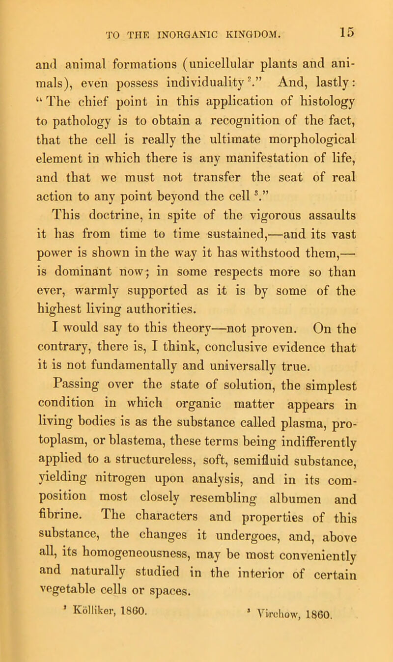 and animal formations (unicellular plants and ani- mals), even possess individuality2.” And, lastly: “ The chief point in this application of histology to pathology is to obtain a recognition of the fact, that the cell is really the ultimate morphological element in which there is any manifestation of life, and that we must not transfer the seat of real action to any point beyond the cell3.” This doctrine, in spite of the vigorous assaults it has from time to time sustained,—and its vast power is shown in the way it has withstood them,— is dominant now; in some respects more so than ever, warmly supported as it is by some of the highest living authorities. I would say to this theory—not proven. On the contrary, there is, I think, conclusive evidence that it is not fundamentally and universally true. Passing over the state of solution, the simplest condition in which organic matter appears in living bodies is as the substance called plasma, pro- toplasm, or blastema, these terms being indifferently applied to a structureless, soft, semifluid substance, yielding nitrogen upon analysis, and in its com- position most closely resembling albumen and fibrine. The characters and properties of this substance, the changes it undergoes, and, above all, its homogeneousness, may be most conveniently and naturally studied in the interior of certain vegetable cells or spaces. * Kollikor, 1860. 5 Virchow, 1860.