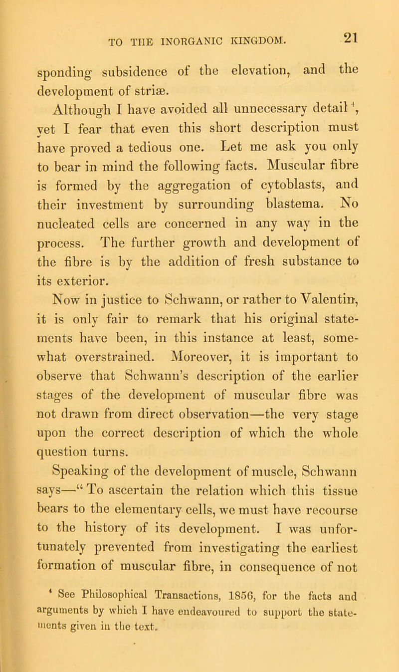 sponding subsidence of the elevation, and the development of striae. Although I have avoided all unnecessary detail 4, yet I fear that even this short description must have proved a tedious one. Let me ask you only to bear in mind the following facts. Muscular fibre is formed by the aggregation of cytoblasts, and their investment by surrounding blastema. No nucleated cells are concerned in any way in the process. The further growth and development of the fibre is by the addition of fresh substance to its exterior. Now in justice to Schwann, or rather to Valentin-, it is only fair to remark that his original state- ments have been, in this instance at least, some- what overstrained. Moreover, it is important to observe that Schwann’s description of the earlier stages of the development of muscular fibre was not drawn from direct observation—the very stage upon the correct description of which the whole question turns. Speaking of the development of muscle, Schwann says—“ To ascertain the relation which this tissue bears to the elementary cells, we must have recourse to the history of its development. I was unfor- tunately prevented from investigating the earliest formation of muscular fibre, in consequence of not 4 See Philosophical Transactions, 1856, for the facts and arguments by which I have endeavoured to support the state- ments given in the text.