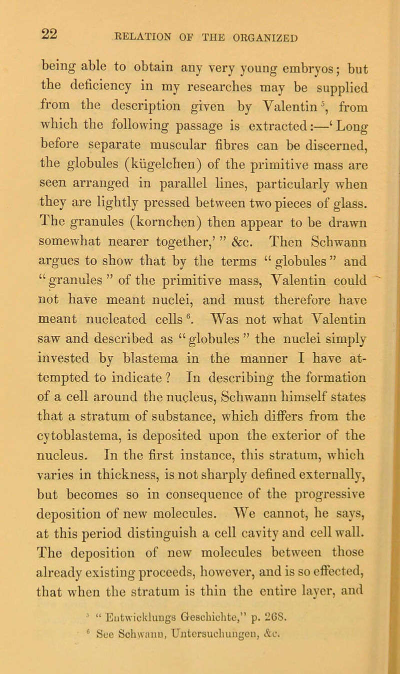 being able to obtain any very young embryos; but the deficiency in my researches may be supplied from the description given by Valentin5, from which the following passage is extracted:—‘ Long before separate muscular fibres can be discerned, the globules (kiigelchen) of the primitive mass are seen arranged in parallel lines, particularly when they are lightly pressed between two pieces of glass. The granules (kornchen) then appear to be drawn somewhat nearer together/ ” &c. Then Schwann argues to show that by the terms “ globules ” and “granules” of the primitive mass, Valentin could not have meant nuclei, and must therefore have meant nucleated cells 6. Was not what Valentin saw and described as “ globules ” the nuclei simply invested by blastema in the manner I have at- tempted to indicate ? In describing the formation of a cell around the nucleus, Schwann himself states that a stratum of substance, which differs from the cytoblastema, is deposited upon the exterior of the nucleus. In the first instance, this stratum, which varies in thickness, is not sharply defined externally, but becomes so in consequence of the progressive deposition of new molecules. We cannot, he says, at this period distinguish a cell cavity and cell wall. The deposition of new molecules between those already existing proceeds, however, and is so effected, that when the stratum is thin the entire layer, and 5 “ Eutwicklungs Gesehichte,” p. 26S. 0 See Sohwanu, Uutcrsueliungeu, &c.