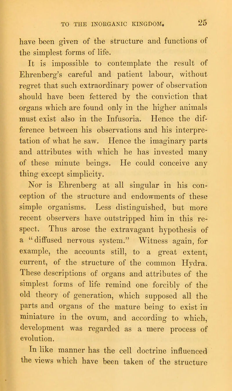 have been given of the structure and functions of the simplest forms of life. It is impossible to contemplate the result of Ehrenberg’s careful and patient labour, without regret that such extraordinary power of observation should have been fettered by the conviction that organs wThich are found only in the higher animals must exist also in the Infusoria. Hence the dif- ference between his observations and his interpre- tation of what he saw. lienee the imaginary parts and attributes with wdiich he has invested many of these minute beings. He could conceive any thing except simplicity. Nor is Ehrenberg at all singular in his con- ception of the structure and endowments of these simple organisms. Less distinguished, but more recent observers have outstripped him in this re- spect. Thus arose the extravagant hypothesis of a “diffused nervous system.” Witness again, for example, the accounts still, to a great extent, current, of the structure of the common Hydra. These descriptions of organs and attributes of the simplest forms of life remind one forcibly of the old theory of generation, which supposed all the parts and organs of the mature being to exist in miniature in the ovum, and according to which, development was regarded as a mere process of evolution. In like manner has the cell doctrine influenced the views which have been taken of the structure