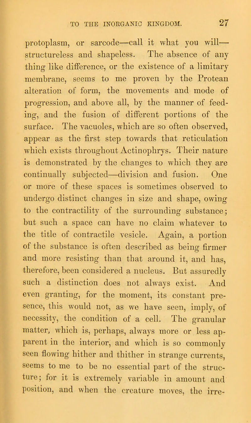 protoplasm, or sarcocle—call it what you will— structureless and shapeless. The absence of any thing like difference, or the existence of a limitary membrane, seems to me proven by the Protean alteration of form, the movements and mode of progression, and above all, by the manner of feed- ing, and the fusion of different portions of the surface. The vacuoles, which are so often observed, appear as the first step towards that reticulation which exists throughout Actinophrys. Their nature is demonstrated by the changes to which they are continually subjected—division and fusion. One or more of these spaces is sometimes observed to undergo distinct changes in size and shape, owing to the contractility of the surrounding substance; but such a space can have no claim whatever to the title of contractile vesicle. Again, a portion of the substance is often described as being firmer and more resisting than that around it, and has, therefore, been considered a nucleus. But assuredly such a distinction does not always exist. And even granting, for the moment, its constant pre- sence, this would not, as we have seen, imply, of necessity, the condition of a cell. The granular matter, which is, perhaps, always more or less ap- parent in the interior, and which is so commonly seen flowing hither and thither in strange currents, seems to me to be no essential part of the struc- ture; for it is extremely variable in amount and position, and when the creature moves, the irre-