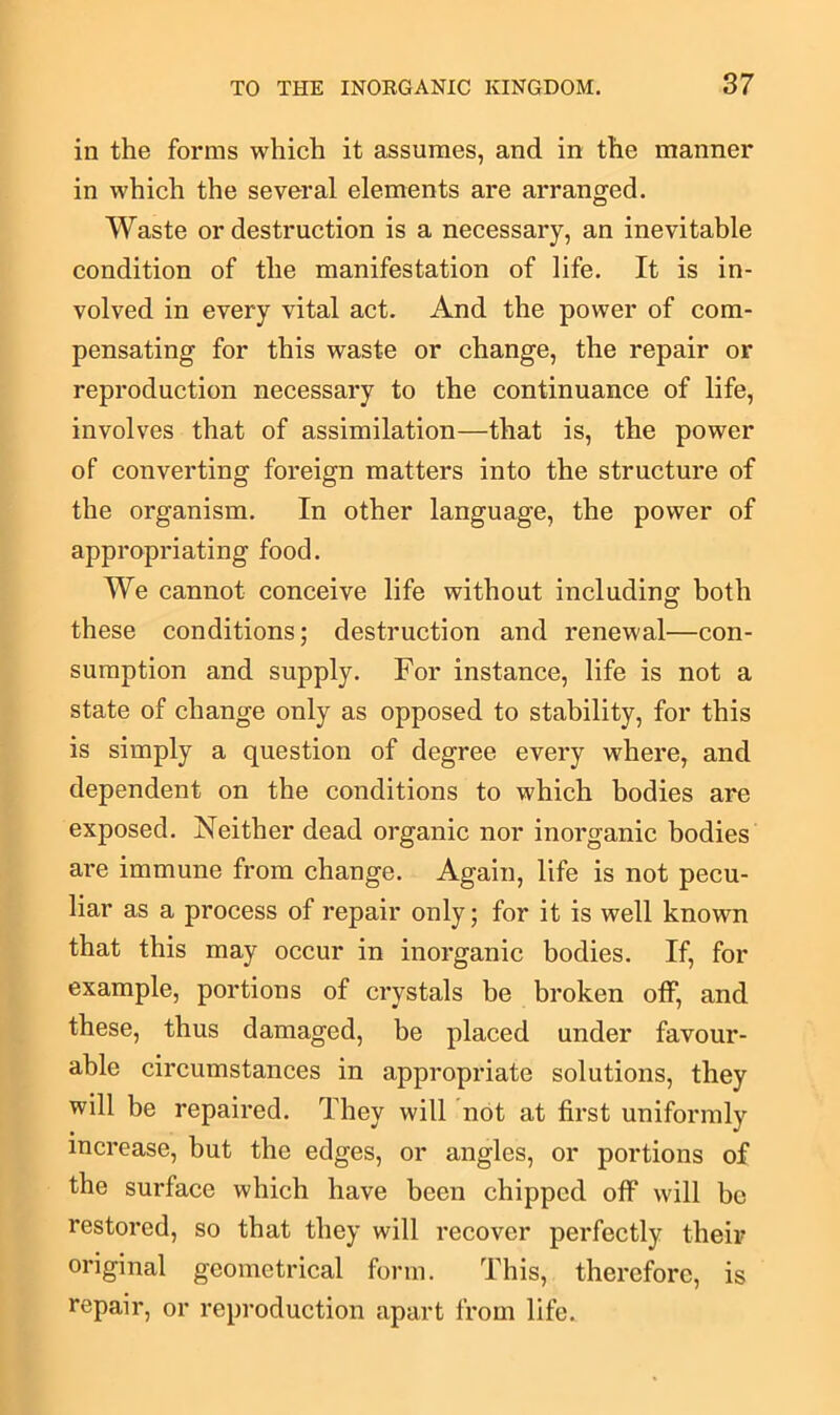 in the forms which it assumes, and in the manner in which the several elements are arranged. Waste or destruction is a necessary, an inevitable condition of the manifestation of life. It is in- volved in every vital act. And the power of com- pensating for this waste or change, the repair or reproduction necessary to the continuance of life, involves that of assimilation—that is, the power of converting foreign matters into the structure of the organism. In other language, the power of appropriating food. We cannot conceive life without including both these conditions; destruction and renewal—con- sumption and supply. For instance, life is not a state of change only as opposed to stability, for this is simply a question of degree every where, and dependent on the conditions to which bodies are exposed. Neither dead organic nor inorganic bodies are immune from change. Again, life is not pecu- liar as a process of repair only; for it is well known that this may occur in inorganic bodies. If, for example, portions of crystals be broken off, and these, thus damaged, be placed under favour- able circumstances in appropriate solutions, they will be repaired. They will not at first uniformly increase, but the edges, or angles, or portions of the surface which have been chipped off will be restored, so that they will recover perfectly their original geometrical form. This, therefore, is repair, or reproduction apart from life.