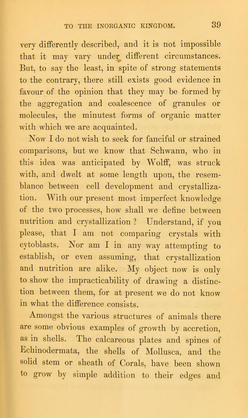 very differently described, and it is not impossible that it may vary under different circumstances. But, to say the least, in spite of strong statements to the contrary, there still exists good evidence in favour of the opinion that they may be formed by the aggregation and coalescence of granules or molecules, the minutest forms of organic matter with which we are acquainted. Now I do not wish to seek for fanciful or strained comparisons, but we know that Schwann, who in this idea was anticipated by Wolff, was struck with, and dwelt at some length upon, the resem- blance between cell development and crystalliza- tion. With our present most imperfect knowledge of the two processes, how shall we define between nutrition and crystallization ? Understand, if you please, that I am not comparing crystals with cytoblasts. Nor am I in any way attempting to establish, or even assuming, that crystallization and nutrition are alike. My object now is only to show the impracticability of drawing a distinc- tion between them, for at present we do not know in what the difference consists. Amongst the various structures of animals there are some obvious examples of growth by accretion, as in shells. The calcareous plates and spines of Ecliinodermata, the shells of Mollusca, and the solid stem or sheath of Corals, have been shown to grow by simple addition to their edges and