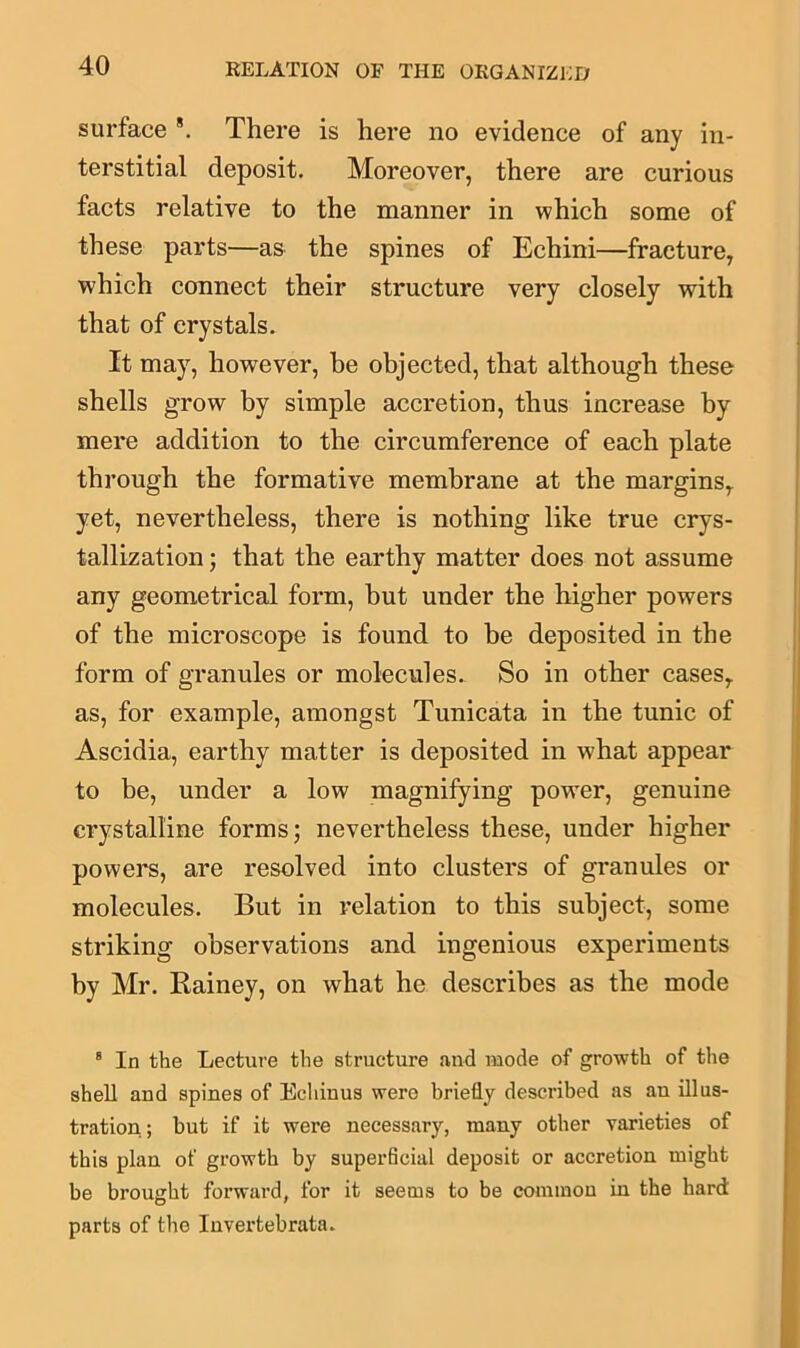 surface 8. There is here no evidence of any in- terstitial deposit. Moreover, there are curious facts relative to the manner in which some of these parts—as the spines of Echini—fracture, which connect their structure very closely with that of crystals. It may, however, be objected, that although these shells grow by simple accretion, thus increase by mere addition to the circumference of each plate through the formative membrane at the margins,, yet, nevertheless, there is nothing like true crys- tallization ; that the earthy matter does not assume any geometrical form, but under the higher powers of the microscope is found to be deposited in the form of granules or molecules. So in other cases,, as, for example, amongst Tunicata in the tunic of Ascidia, earthy matter is deposited in what appear to be, under a low magnifying pow'er, genuine crystalline forms; nevertheless these, under higher powers, are resolved into clusters of granules or molecules. But in relation to this subject, some striking observations and ingenious experiments by Mr. Rainey, on what he describes as the mode 8 In the Lecture the structure and mode of growth of the shell and spines of Echinus were briefly described as an illus- tration ; but if it were necessary, many other varieties of this plan of growth by superficial deposit or accretion might be brought forward, for it seems to be common in the hard parts of the Invertebrata.