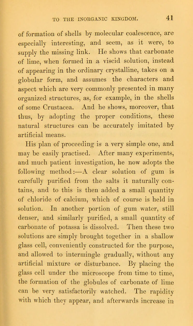 of formation of shells by molecular coalescence, are especially interesting, and seem, as it were, to supply the missing link. He shows that carbonate of lime, when formed in a viscid solution, instead of appearing in the ordinary crystalline, takes on a globular form, and assumes the characters and aspect which are very commonly presented in many organized structures, as, for example, in the shells of some Crustacea. And he shows, moreover, that thus, by adopting the proper conditions, these natural structures can be accurately imitated by artificial means. His plan of proceeding is a very simple one, and may be easily practised. After many experiments, and much patient investigation, he now adopts the following method:—A clear solution of gum is carefully purified from the salts it naturally con- tains, and to this is then added a small quantity of chloride of calcium, which of course is held in solution. In another portion of gum water, still denser, and similarly purified, a small quantity of carbonate of potassa is dissolved. Then these two solutions are simply brought together in a shallow glass cell, conveniently constructed for the purpose, and allowed to intermingle gradually, without any artificial mixture or disturbance. By placing the glass cell under the microscope from time to time, the formation of the globules of carbonate of lime can he very satisfactorily watched. The rapidity with which they appear, and afterwards increase in