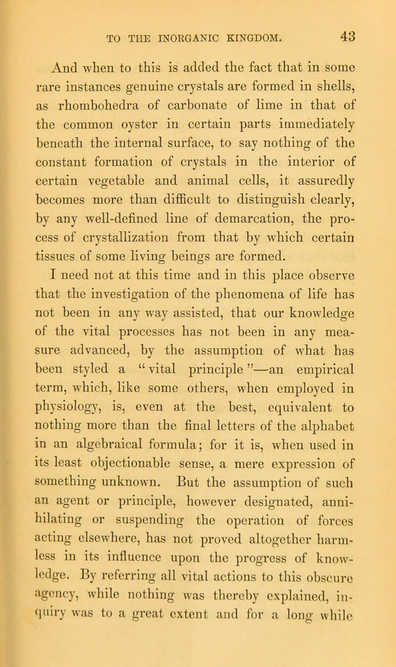 And when to this is added the fact that in some rare instances genuine crystals are formed in shells, as rliombohedra of carbonate of lime in that of the common oyster in certain parts immediately beneath the internal surface, to say nothing of the constant formation of crystals in the interior of certain vegetable and animal cells, it assuredly becomes more than difficult to distinguish clearly, by any well-defined line of demarcation, the pro- cess of crystallization from that by which certain tissues of some living beings are formed. I need not at this time and in this place observe that the investigation of the phenomena of life has not been in any wTay assisted, that our knowledge of the vital processes has not been in any mea- sure advanced, by the assumption of what has been styled a “ vital principle ”—an empirical term, which, like some others, when employed in physiology, is, even at the best, equivalent to nothing more than the final letters of the alphabet in an algebraical formula; for it is, when used in its least objectionable sense, a mere expression of something unknown. But the assumption of such an agent or principle, however designated, anni- hilating or suspending the operation of forces acting elsewhere, has not proved altogether harm- less in its influence upon the progress of know- ledge. By referring all vital actions to this obscure agency, while nothing was thereby explained, in- quiry was to a great extent and for a long while