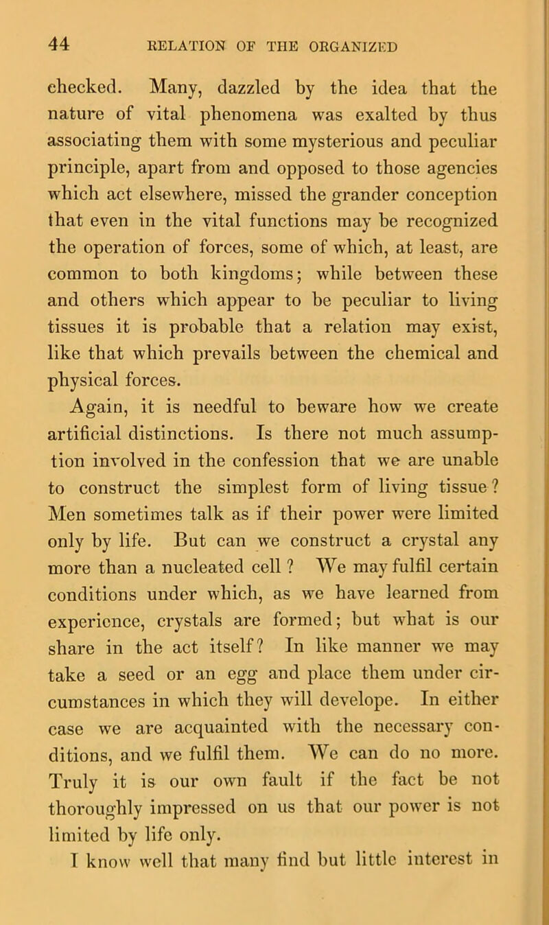 checked. Many, dazzled by the idea that the nature of vital phenomena was exalted by thus associating them with some mysterious and peculiar principle, apart from and opposed to those agencies which act elsewhere, missed the grander conception that even in the vital functions may he recognized the operation of forces, some of which, at least, are common to both kingdoms; while between these and others which appear to be peculiar to living tissues it is probable that a relation may exist, like that which prevails between the chemical and physical forces. Again, it is needful to beware how we create artificial distinctions. Is there not much assump- tion involved in the confession that we are unable to construct the simplest form of living tissue ? Men sometimes talk as if their power were limited only by life. But can we construct a crystal any more than a nucleated cell ? We may fulfil certain conditions under which, as we have learned from experience, crystals are formed; hut what is our share in the act itself? In like manner we may take a seed or an egg and place them under cir- cumstances in which they will develope. In either case we are acquainted with the necessary con- ditions, and we fulfil them. We can do no more. Truly it is our own fault if the fact be not thoroughly impressed on us that our power is not limited by life only. I know well that many find hut little interest in